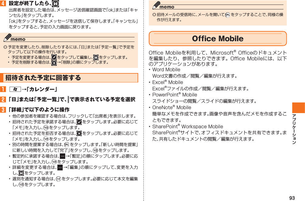 93󱈦  設定が終了したら、  出席者を設定した場合は、メッセージ送信確認画面で「ok」または「キャンセル」をタップします。「ok」をタップすると、メッセージを送信して保存します。「キャンセル」をタップすると、予定の入力画面に戻ります。◎ 予定を変更したり、削除したりするには、「日」または「予定一覧」で予定をタップして以下の操作を行います。•  予定を変更する場合は、  をタップして編集し、  をタップします。•  予定を削除する場合は、  →「削除」の順にタップします。 招待された予定に回答する󱈠 A→「カレンダー」󱈢 「日」または「予定一覧」で、  で表示されている予定を選択󱈤 「詳細」で以下のように操作•  他の参加者を確認する場合は、フリックして「出席者」を表示します。•  招待された予定を承諾する場合は、  をタップします。必要に応じて「メモ」を入力し、  をタップします。•  招待された予定を拒否する場合は、  をタップします。必要に応じて「メモ」を入力し、  をタップします。•  別の時間を提案する場合は、  をタップします。「新しい時間を提案」に新しい時間を入力して「完了」をタップし、  をタップします。•  暫定的に承諾する場合は、  →「暫定」の順にタップします。必要に応じて「メモ」を入力し、  をタップします。• 詳細を変更する場合は、  →「編集」の順にタップして、変更を入力し、  をタップします。•  遅刻を通知する場合は、  をタップします。必要に応じて本文を編集し、  をタップします。◎ 招待メールの受信時に、メールを開いて  をタップすることで、同様の操作が行えます。  Office MobileOffice Mobileを利用して、 Microsoft® Officeのドキュメントを編集したり、参照したりできます。Office Mobileには、以下のアプリケーションがあります。• Word Mobile  Word文書の作成／閲覧／編集が行えます。• Excel® Mobile  Excel®ファイルの作成／閲覧／編集が行えます。• PowerPoint® Mobile  スライドショーの閲覧／スライドの編集が行えます。• OneNote® Mobile  簡単なメモを作成できます。画像や音声を含んだメモを作成することもできます。• SharePoint® Workspace Mobile  SharePoint®サイトで、オフィスドキュメントを共有できます。また、共有したドキュメントの閲覧／編集が行えます。IS12T.indb   93IS12T.indb   93 2011/06/06   22:32:482011/06/06   22:32:48