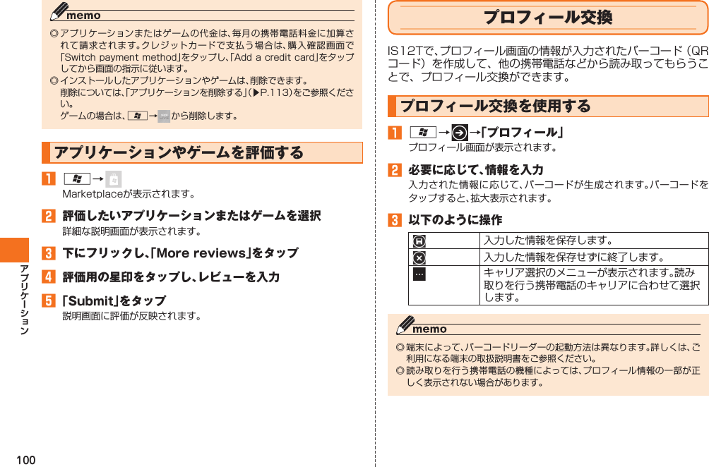 100◎ アプリケーションまたはゲームの代金は、毎月の携帯電話料金に加算されて請求されます。クレジットカードで支払う場合は、購入確認画面で「Switch payment method」をタップし、「Add a credit card」をタップしてから画面の指示に従います。◎ インストールしたアプリケーションやゲームは、削除できます。  削除については、「アプリケーションを削除する」（▶P.113）をご参照ください。  ゲームの場合は、A→ から削除します。アプリケーションやゲームを評価する󱈠 A→ Marketplaceが表示されます。󱈢  評価したいアプリケーションまたはゲームを選択詳細な説明画面が表示されます。󱈤  下にフリックし、「More reviews」をタップ󱈦  評価用の星印をタップし、レビューを入力󱈨 「Submit」をタップ説明画面に評価が反映されます。プロフィール交換IS12Tで、プロフィール画面の情報が入力されたバーコード（QRコード）を作成して、他の携帯電話などから読み取ってもらうことで、プロフィール交換ができます。 プロフィール交換を使用する󱈠 A→   →「プロフィール」プロフィール画面が表示されます。󱈢  必要に応じて、情報を入力入力された情報に応じて、バーコードが生成されます。バーコードをタップすると、拡大表示されます。󱈤  以下のように操作入力した情報を保存します。入力した情報を保存せずに終了します。キャリア選択のメニューが表示されます。読み取りを行う携帯電話のキャリアに合わせて選択します。◎ 端末によって、バーコードリーダーの起動方法は異なります。詳しくは、ご利用になる端末の取扱説明書をご参照ください。◎ 読み取りを行う携帯電話の機種によっては、プロフィール情報の一部が正しく表示されない場合があります。IS12T.indb   100IS12T.indb   100 2011/06/06   22:32:502011/06/06   22:32:50