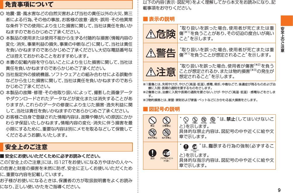 9免責事項について◎ 地震・雷・風水害などの自然災害および当社の責任以外の火災、第三者による行為、その他の事故、お客様の故意・過失・誤用・その他異常な条件下での使用により生じた損害に関して、当社は責任を負いかねますのであらかじめご了承ください。◎ 本製品の使用または使用不能から生ずる付随的な損害（情報内容の変化・消失、事業利益の損失、事業の中断など）に関して、当社は責任を負いかねますのであらかじめご了承ください。大切な電話番号などは控えておかれることをおすすめします。◎ 本書の記載内容を守らないことにより生じた損害に関して、当社は責任を負いかねますのであらかじめご了承ください。◎ 当社指定外の接続機器、ソフトウェアとの組み合わせによる誤動作などから生じた損害に関して、当社は責任を負いかねますのであらかじめご了承ください。◎ 本製品の故障・修理・その他取り扱いによって、撮影した画像データやダウンロードされたデータなどが変化または消失することがありますが、これらのデータの修復により生じた損害・逸失利益に関して、当社は責任を負いかねますのであらかじめご了承ください。◎ お客様ご自身で登録された情報内容は、故障や障がいの原因にかかわらず保証いたしかねます。情報内容の変化・消失に伴う損害を最小限にするために、重要な内容は別にメモを取るなどして保管してくださるようお願いいたします。 安全上のご注意■ 安全にお使いいただくために必ずお読みください。この「安全上のご注意」には、IS12Tをお使いになる方やほかの人々への危害と財産の損害を未然に防ぎ、安全に正しくお使いいただくために、重要な内容を記載しています。お子様がお使いになるときは、保護者の方が取扱説明書をよくお読みになり、正しい使いかたをご指導ください。以下の内容（表示・図記号）をよく理解してから本文をお読みになり、記載事項をお守りください。■ 表示の説明“取り扱いを誤った場合、使用者が死亡または重傷（※1）を負うことがあり、その切迫の度合いが高いこと”を示します。“取り扱いを誤った場合、使用者が死亡または重傷（※1）を負うことが想定されること”を示します。“取り扱いを誤った場合、使用者が傷害（※2）を負うことが想定されるか、または物的損害（※3）の発生が想定されること”を示します。※1 重傷とは、失明やけが、やけど（高温・低温）、感電、骨折、中毒などで、後遺症が残るものおよび治療に入院・長期の通院を要するものをさします。※2 傷害とは、治療に入院や長期の通院を要さない、けが・やけど（高温・低温）・感電などをさします。※3物的損害とは、家屋・家財および家畜・ペットなどにかかわる拡大損害をさします。■ 図記号の説明            “ ”は、禁止（してはいけないこと）を示します。具体的な禁止内容は、図記号の中や近くに絵や文章で示します。   “ ”は、指示する行為の強制（必ずすること）を示します。具体的な指示内容は、図記号の中や近くに絵や文章で示します。IS12T.indb   9IS12T.indb   9 2011/06/06   22:32:342011/06/06   22:32:34