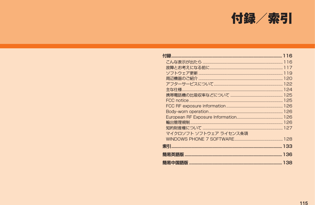115付録／索引付録 ....................................................................................................116こんな表示が出たら ..............................................................................116故障とお考えになる前に ....................................................................... 117ソフトウェア更新 .................................................................................. 119周辺機器のご紹介 .................................................................................. 120アフターサービスについて ................................................................... 122主な仕様 ..................................................................................................124携帯電話機の比吸収率などについて ................................................... 125FCC notice ...........................................................................................125FCC RF exposure information ....................................................... 126Body‒worn operation ........................................................................ 126European RF Exposure Information............................................. 126輸出管理規制 .......................................................................................... 126知的財産権について ..............................................................................127マイクロソフト ソフトウェア ライセンス条項WINDOWS PHONE 7 SOFTWARE ...............................................128索引 ....................................................................................................133簡易英語版 ........................................................................................136簡易中国語版 .................................................................................... 138IS12T.indb   115IS12T.indb   115 2011/06/06   22:32:522011/06/06   22:32:52