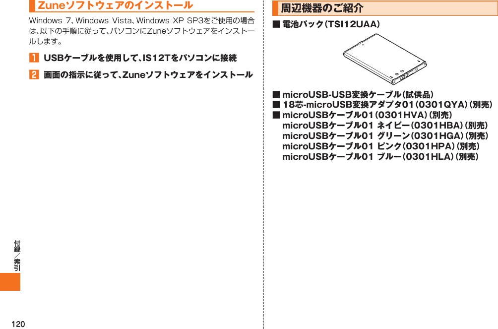 120 ZuneソフトウェアのインストールWindows 7、Windows Vista、Windows XP SP3をご使用の場合は、以下の手順に従って、パソコンにZuneソフトウェアをインストールします。󱈠  USBケーブルを使用して、IS12Tをパソコンに接続󱈢  画面の指示に従って、Zuneソフトウェアをインストール  周辺機器のご紹介■ 電池パック（TSI12UAA）■ microUSB-USB変換ケーブル（試供品）■ 18芯-microUSB変換アダプタ01（0301QYA）（別売）■ microUSBケーブル01（0301HVA）（別売）  microUSBケーブル01 ネイビー（0301HBA）（別売）  microUSBケーブル01 グリーン（0301HGA）（別売）  microUSBケーブル01 ピンク（0301HPA）（別売）  microUSBケーブル01 ブルー（0301HLA）（別売）IS12T.indb   120IS12T.indb   120 2011/06/06   22:32:522011/06/06   22:32:52