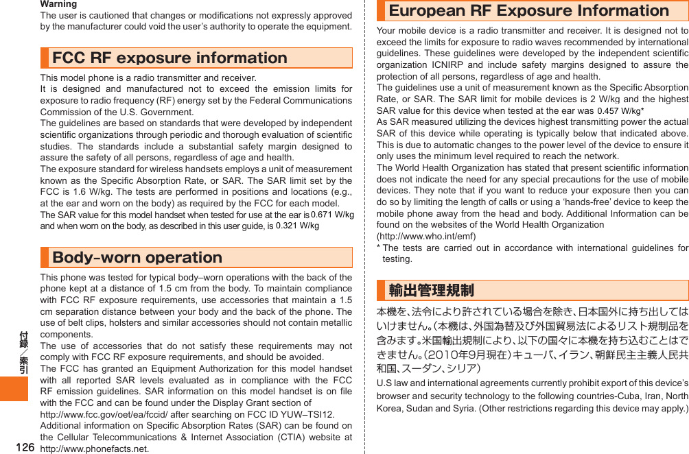 126WarningThe user is cautioned that changes or modifications not expressly approved by the manufacturer could void the user’s authority to operate the equipment.FCC RF exposure informationThis model phone is a radio transmitter and receiver.It is designed and manufactured not to exceed the emission limits for exposure to radio frequency (RF) energy set by the Federal Communications Commission of the U.S. Government.The guidelines are based on standards that were developed by independent scientific organizations through periodic and thorough evaluation of scientific studies. The standards include a substantial safety margin designed to assure the safety of all persons, regardless of age and health.The exposure standard for wireless handsets employs a unit of measurement known as the Specific Absorption Rate, or SAR. The SAR limit set by the FCC is 1.6 W/kg. The tests are performed in positions and locations (e.g., at the ear and worn on the body) as required by the FCC for each model.The SAR value for this model handset when tested for use at the ear is ●● W/kg and when worn on the body, as described in this user guide, is ●● W/kg.Body‒worn operationThis phone was tested for typical body–worn operations with the back of the phone kept at a distance of 1.5 cm from the body. To maintain compliance with FCC RF exposure requirements, use accessories that maintain a 1.5 cm separation distance between your body and the back of the phone. The use of belt clips, holsters and similar accessories should not contain metallic components.The use of accessories that do not satisfy these requirements may not comply with FCC RF exposure requirements, and should be avoided.The FCC has granted an Equipment Authorization for this model handset with all reported SAR levels evaluated as in compliance with the FCC RF emission guidelines. SAR information on this model handset is on file with the FCC and can be found under the Display Grant section of  http://www.fcc.gov/oet/ea/fccid/ after searching on FCC ID YUW–TSI12.Additional information on Specific Absorption Rates (SAR) can be found on the Cellular Telecommunications &amp; Internet Association (CTIA) website at http://www.phonefacts.net.European RF Exposure InformationYour mobile device is a radio transmitter and receiver. It is designed not to exceed the limits for exposure to radio waves recommended by international guidelines. These guidelines were developed by the independent scientific organization ICNIRP and include safety margins designed to assure the protection of all persons, regardless of age and health.The guidelines use a unit of measurement known as the Specific Absorption Rate, or SAR. The SAR limit for mobile devices is 2 W/kg and the highest SAR value for this device when tested at the ear was 0.302 W/kg*.As SAR measured utilizing the devices highest transmitting power the actual SAR of this device while operating is typically below that indicated above. This is due to automatic changes to the power level of the device to ensure it only uses the minimum level required to reach the network.The World Health Organization has stated that present scientific information does not indicate the need for any special precautions for the use of mobile devices. They note that if you want to reduce your exposure then you can do so by limiting the length of calls or using a ‘hands-free’ device to keep the mobile phone away from the head and body. Additional Information can be found on the websites of the World Health Organization(http://www.who.int/emf)*  The tests are carried out in accordance with international guidelines for testing.輸出管理規制本機を、法令により許されている場合を除き、日本国外に持ち出してはいけません。（本機は、外国為替及び外国貿易法によるリスト規制品を含みます。米国輸出規制により、以下の国々に本機を持ち込むことはできません。（2010年9月現在）キューバ、イラン、朝鮮民主主義人民共和国、スーダン、シリア）U.S law and international agreements currently prohibit export of this device’s browser and security technology to the following countries-Cuba, Iran, North Korea, Sudan and Syria. (Other restrictions regarding this device may apply.)IS12T.indb   126IS12T.indb   126 2011/06/06   22:32:532011/06/06   22:32:530.321 W/kg0.671 W/kg0.457 W/kg*