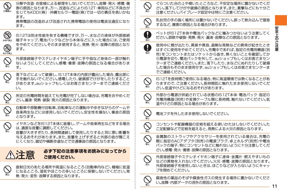 11分解や改造・お客様による修理をしないでください。故障・発火・感電・傷害の原因となります。万一、改造などによりIS12T・車両などに不具合が生じてもKDDI（株）・沖縄セルラー電話（株）では一切の責任を負いかねます。携帯電話の改造および改造された携帯電話の使用は電波法違反になります。IS12Tは防水性能を有する機種ですが、万一、水などの液体が外部接続端子キャップ、電池パックなどから本体などに入った場合には、ご使用をやめてください。そのまま使用すると、発熱・発火・故障の原因となります。外部接続端子やステレオイヤホン端子に手や指など身体の一部が触れないようにしてください。感電・傷害・故障の原因となる場合があります。落下などによって破損し、IS12T本体の内部が露出した場合、露出部に手を触れないでください。感電したり、破損部でけがをしたりすることがあります。auショップもしくはお客さまセンターまでご連絡ください。所定の充電時間を超えても充電が完了しない場合は、充電をおやめください。漏液・発熱・破裂・発火の原因となります。自動車や原動機付自転車、自転車などの運転中や歩きながらのゲームや音楽再生などには使用しないでください。安全性を損ない、事故の原因となります。イヤホンなどをIS12T本体に装着し、ゲームや音楽再生などをする場合は、適度な音量に調節してください。音量が大きすぎたり、長時間連続して使用したりすると耳に悪い影響を与えるおそれがあります。また、音量を上げすぎると外部の音が聞こえにくくなり、踏切や横断歩道などで交通事故の原因となります。必ず下記の注意事項をお読みになってからご使用ください。直射日光のあたる場所や高温になるところ（自動車内など）、極端に低温になるところ、湿気やほこりの多いところに保管しないでください。発熱・発火・変形・故障する原因となります。ぐらついた台の上や傾いたところなど、不安定な場所に置かないでください。落下してけがや破損の原因となります。また、衝撃などにも十分ご注意ください。バイブレータ設定中は特にご注意ください。乳幼児の手の届く場所には置かないでください。誤って飲み込んで窒息するなど、傷害の原因となる場合があります。ペットがIS12T本体や電池パックなどに噛みつかないよう注意してください。誤飲や破裂・発熱・発火・漏液・故障などの原因となります。使用中に煙が出たり、異臭や異音、過剰な発熱などの異常が起きたときはすぐに使用をやめてください。充電中であれば、指定の充電用機器（別売）をコンセントまたはソケットから抜き、熱くないことを確認してから電源を切り、電池パックを外して、auショップもしくはお客さまセンターまでご連絡ください。また、落下したり、水などにぬれたりして破損した場合もそのまま使用せず、auショップもしくはお客さまセンターまでご連絡ください。IS12Tを長時間ご使用になる場合、特に高温環境では熱くなることがありますので、ご注意ください。長時間肌に触れたまま使用しないでください。低温やけどになるおそれがあります。外部から電源が供給されている状態のIS12T本体・電池パック・指定の充電用機器（別売）や変換ケーブル類に長時間、触れないでください。低温やけどの原因となる場合があります。電池フタを外したまま使用しないでください。コンセントや配線機器の定格を超える使いかたはしないでください。たこ足配線などで定格を超えると、発熱による火災の原因となります。金属製のストラップやアクセサリーを使用されている場合は、充電の際に指定のACアダプタ（別売）の電源プラグ、卓上ホルダ（別売）や電池パックの端子、特にコンセントなどに触れないように十分注意してください。感電・発火・傷害・故障の原因となります。外部接続端子やステレオイヤホン端子に液体・金属片・燃えやすいものなどの異物を入れないでください。火災・感電・故障の原因となります。外部接続端子を使用しないときは、ほこりなどが入らないようにキャップを閉めてください。腐食性の薬品のそばや腐食性ガスの発生する場所に置かないでください。故障・内部データの消失の原因となります。IS12T.indb   11IS12T.indb   11 2011/06/06   22:32:342011/06/06   22:32:34