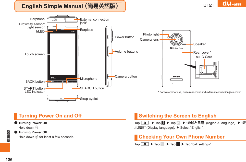 136Turning Power On and Off● Turning Power On Hold down C.● Turning Power Off Hold down C for least a few seconds.Switching the Screen to EnglishTap A. ▶ Tap   ▶ Tap  . ▶ “地域と言語” (region &amp; language). ▶ “表示言語” (Display language). ▶ Select “English”.Checking Your Own Phone NumberTap A ▶ Tap  . ▶ Tap   ▶ Tap “call settings”.Power buttonCamera buttonStrap eyeletVolume buttonsEarpieceExternal connection jack*SEARCH buttonMicrophoneTouch screenSTART buttonLED indicatorBACK buttonEarphoneProximity sensor/Light sensorIrLEDCamera lensPhoto lightSpeakerRear cover*au IC-Card* For waterproof use, close rear cover and external connection jack cover.English Simple Manual （簡易英語版） IS12TIS12T.indb   136IS12T.indb   136 2011/06/06   22:32:542011/06/06   22:32:54