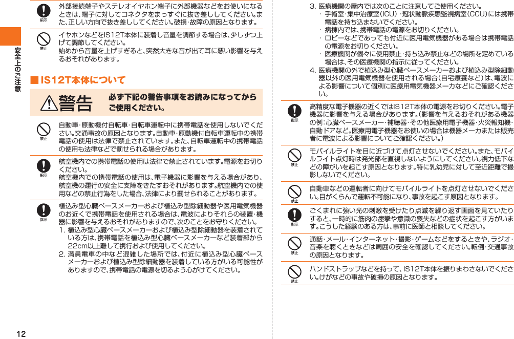 12外部接続端子やステレオイヤホン端子に外部機器などをお使いになるときは、端子に対してコネクタをまっすぐに抜き差ししてください。また、正しい方向で抜き差ししてください。破損・故障の原因となります。イヤホンなどをIS12T本体に装着し音量を調節する場合は、少しずつ上げて調節してください。始めから音量を上げすぎると、突然大きな音が出て耳に悪い影響を与えるおそれがあります。■ IS12T本体について必ず下記の警告事項をお読みになってからご使用ください。自動車・原動機付自転車・自転車運転中に携帯電話を使用しないでください。交通事故の原因となります。自動車・原動機付自転車運転中の携帯電話の使用は法律で禁止されています。また、自転車運転中の携帯電話の使用も法律などで罰せられる場合があります。航空機内での携帯電話の使用は法律で禁止されています。電源をお切りください。航空機内での携帯電話の使用は、電子機器に影響を与える場合があり、航空機の運行の安全に支障をきたすおそれがあります。航空機内での使用などの禁止行為をした場合、法律により罰せられることがあります。植込み型心臓ペースメーカーおよび植込み型除細動器や医用電気機器のお近くで携帯電話を使用される場合は、電波によりそれらの装置・機器に影響を与えるおそれがありますので、次のことをお守りください。1. 植込み型心臓ペースメーカーおよび植込み型除細動器を装着されている方は、携帯電話を植込み型心臓ペースメーカーなど装着部から22cm以上離して携行および使用してください。2. 満員電車の中など混雑した場所では、付近に植込み型心臓ペースメーカーおよび植込み型除細動器を装着している方がいる可能性がありますので、携帯電話の電源を切るよう心がけてください。3. 医療機関の屋内では次のことに注意してご使用ください。・  手術室・集中治療室（ICU）・冠状動脈疾患監視病室（CCU）には携帯電話を持ち込まないでください。・  病棟内では、携帯電話の電源をお切りください。・ ロビーなどであっても付近に医用電気機器がある場合は携帯電話の電源をお切りください。・  医療機関が個々に使用禁止・持ち込み禁止などの場所を定めている場合は、その医療機関の指示に従ってください。4. 医療機関の外で植込み型心臓ペースメーカーおよび植込み型除細動器以外の医用電気機器を使用される場合（自宅療養など）は、電波による影響について個別に医療用電気機器メーカなどにご確認ください。高精度な電子機器の近くではIS12T本体の電源をお切りください。電子機器に影響を与える場合があります。（影響を与えるおそれがある機器の例：心臓ペースメーカー・補聴器・その他医療用電子機器・火災報知機・自動ドアなど。医療用電子機器をお使いの場合は機器メーカまたは販売者に電波による影響についてご確認ください。）モバイルライトを目に近づけて点灯させないでください。また、モバイルライト点灯時は発光部を直視しないようにしてください。視力低下などの障がいを起こす原因となります。特に乳幼児に対して至近距離で撮影しないでください。自動車などの運転者に向けてモバイルライトを点灯させないでください。目がくらんで運転不可能になり、事故を起こす原因となります。ごくまれに強い光の刺激を受けたり点滅を繰り返す画面を見ていたりすると、一時的に筋肉の痙攣や意識の喪失などの症状を起こす方がいます。こうした経験のある方は、事前に医師と相談してください。通話・メール・インターネット・撮影・ゲームなどをするときや、ラジオ・音楽を聴くときなどは周囲の安全を確認してください。転倒・交通事故の原因となります。ハンドストラップなどを持って、IS12T本体を振りまわさないでください。けがなどの事故や破損の原因となります。IS12T.indb   12IS12T.indb   12 2011/06/06   22:32:352011/06/06   22:32:35