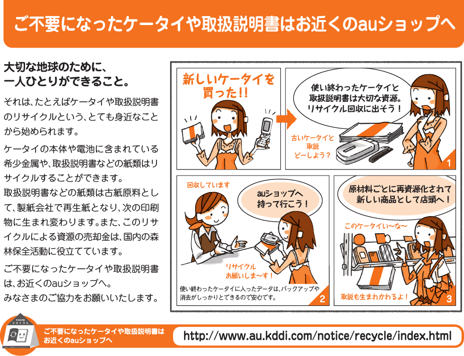 ご不要になったケータイや取扱説明書はお近くのauショップへご不要になったケータイや取扱説明書はお近くのauショップへhttp://www.au.kddi.com/notice/recycle/index.html132大切な地球のために、一人ひとりができること。それは、たとえばケータイや取扱説明書のリサイクルという、とても身近なことから始められます。ケータイの本体や電池に含まれている希少金属や、取扱説明書などの紙類はリサイクルすることができます。取扱説明書などの紙類は古紙原料として、製紙会社で再生紙となり、次の印刷物に生まれ変わります。また、このリサイクルによる資源の売却金は、国内の森林保全活動に役立てています。ご不要になったケータイや取扱説明書は、お近くのauショップへ。みなさまのご協力をお願いいたします。auショップへ持って行こう！使い終わったケータイと取扱説明書は大切な資源。リサイクル回収に出そう！原材料ごとに再資源化されて 新しい商品として店頭へ！古いケータイと取説どーしよう？リサイクルお願いしま∼す！回収していますこのケータイい∼な∼取説も生まれかわるよ！使い終わったケータイに入ったデータは、バックアップや消去がしっかりとできるので安心です。 新しいケータイを買った！！IS12T_12_cover3.indd   iiiIS12T_12_cover3.indd   iii 2011/06/06   22:43:582011/06/06   22:43:58