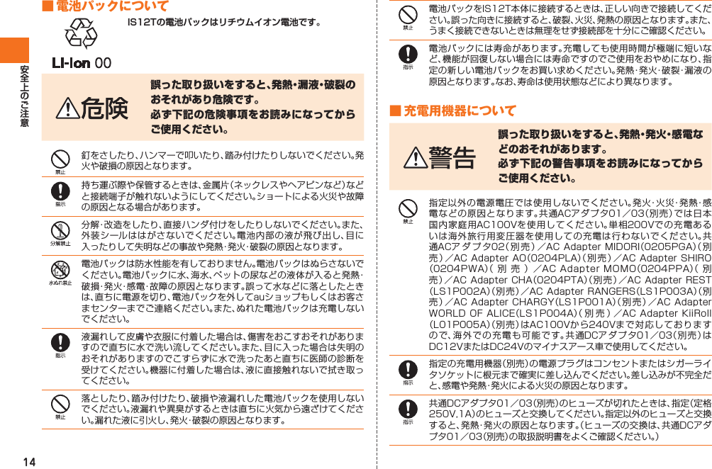 14 ■ 電池パックについてIS12Tの電池パックはリチウムイオン電池です。誤った取り扱いをすると、発熱・漏液・破裂のおそれがあり危険です。必ず下記の危険事項をお読みになってからご使用ください。釘をさしたり、ハンマーで叩いたり、踏み付けたりしないでください。発火や破損の原因となります。持ち運ぶ際や保管するときは、金属片（ネックレスやヘアピンなど）などと接続端子が触れないようにしてください。ショートによる火災や故障の原因となる場合があります。分解・改造をしたり、直接ハンダ付けをしたりしないでください。また、外装シールははがさないでください。電池内部の液が飛び出し、目に入ったりして失明などの事故や発熱・発火・破裂の原因となります。電池パックは防水性能を有しておりません。電池パックはぬらさないでください。電池パックに水、海水、ペットの尿などの液体が入ると発熱・破損・発火・感電・故障の原因となります。誤って水などに落としたときは、直ちに電源を切り、電池パックを外してauショップもしくはお客さまセンターまでご連絡ください。また、ぬれた電池パックは充電しないでください。液漏れして皮膚や衣服に付着した場合は、傷害をおこすおそれがありますので直ちに水で洗い流してください。また、目に入った場合は失明のおそれがありますのでこすらずに水で洗ったあと直ちに医師の診断を受けてください。機器に付着した場合は、液に直接触れないで拭き取ってください。落としたり、踏み付けたり、破損や液漏れした電池パックを使用しないでください。液漏れや異臭がするときは直ちに火気から遠ざけてください。漏れた液に引火し、発火・破裂の原因となります。電池パックをIS12T本体に接続するときは、正しい向きで接続してください。誤った向きに接続すると、破裂、火災、発熱の原因となります。また、うまく接続できないときは無理をせず接続部を十分にご確認ください。電池パックには寿命があります。充電しても使用時間が極端に短いなど、機能が回復しない場合には寿命ですのでご使用をおやめになり、指定の新しい電池パックをお買い求めください。発熱・発火・破裂・漏液の原因となります。なお、寿命は使用状態などにより異なります。■ 充電用機器について誤った取り扱いをすると、発熱・発火・感電などのおそれがあります。必ず下記の警告事項をお読みになってからご使用ください。指定以外の電源電圧では使用しないでください。発火・火災・発熱・感電などの原因となります。共通ACアダプタ01／03（別売）では日本国内家庭用AC100Vを使用してください。単相200Vでの充電あるいは海外旅行用変圧器を使用しての充電は行わないでください。共通ACア ダ プ タ02（別売）／AC Adapter MIDORI（0205PGA）（別売）／AC Adapter AO（0204PLA）（別売）／AC Adapter SHIRO（0204PWA）（別売）／AC Adapter MOMO（0204PPA）（別売）／AC Adapter CHA（0204PTA）（別売）／AC Adapter REST（LS1P002A）（別売）／AC Adapter RANGERS（LS1P003A）（別売）／AC Adapter CHARGY（LS1P001A）（別売）／AC Adapter WORLD OF ALICE（LS1P004A）（別売）／AC Adapter KiiRoll（L01P005A）（別売）はAC100Vから240Vまで対応しておりますので、海外での充電も可能です。共 通DCアダ プタ01／03（別売）はDC12VまたはDC24Vのマイナスアース車で使用してください。指定の充電用機器（別売）の電源プラグはコンセントまたはシガーライタソケットに根元まで確実に差し込んでください。差し込みが不完全だと、感電や発熱・発火による火災の原因となります。共通DCアダプタ01／03（別売）のヒューズが切れたときは、指定（定格250V,1A）のヒューズと交換してください。指定以外のヒューズと交換すると、発熱・発火の原因となります。（ヒューズの交換は、共通DCアダプタ01／03（別売）の取扱説明書をよくご確認ください。）IS12T.indb   14IS12T.indb   14 2011/06/06   22:32:352011/06/06   22:32:35