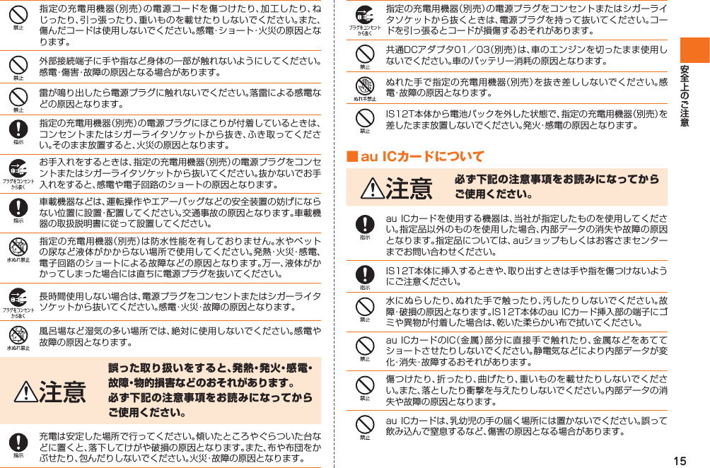15指定の充電用機器（別売）の電源コードを傷つけたり、加工したり、ねじったり、引っ張ったり、重いものを載せたりしないでください。また、傷んだコードは使用しないでください。感電・ショート・火災の原因となります。外部接続端子に手や指など身体の一部が触れないようにしてください。感電・傷害・故障の原因となる場合があります。雷が鳴り出したら電源プラグに触れないでください。落雷による感電などの原因となります。指定の充電用機器（別売）の電源プラグにほこりが付着しているときは、コンセントまたはシガーライタソケットから抜き、ふき取ってください。そのまま放置すると、火災の原因となります。お手入れをするときは、指定の充電用機器（別売）の電源プラグをコンセントまたはシガーライタソケットから抜いてください。抜かないでお手入れをすると、感電や電子回路のショートの原因となります。車載機器などは、運転操作やエアーバッグなどの安全装置の妨げにならない位置に設置・配置してください。交通事故の原因となります。車載機器の取扱説明書に従って設置してください。指定の充電用機器（別売）は防水性能を有しておりません。水やペットの尿など液体がかからない場所で使用してください。発熱・火災・感電、電子回路のショートによる故障などの原因となります。万一、液体がかかってしまった場合には直ちに電源プラグを抜いてください。長時間使用しない場合は、電源プラグをコンセントまたはシガーライタソケットから抜いてください。感電・火災・故障の原因となります。風呂場など湿気の多い場所では、絶対に使用しないでください。感電や故障の原因となります。誤った取り扱いをすると、発熱・発火・感電・故障・物的損害などのおそれがあります。必ず下記の注意事項をお読みになってからご使用ください。充電は安定した場所で行ってください。傾いたところやぐらついた台などに置くと、落下してけがや破損の原因となります。また、布や布団をかぶせたり、包んだりしないでください。火災・故障の原因となります。指定の充電用機器（別売）の電源プラグをコンセントまたはシガーライタソケットから抜くときは、電源プラグを持って抜いてください。コードを引っ張るとコードが損傷するおそれがあります。共通DCアダプタ01／03（別売）は、車のエンジンを切ったまま使用しないでください。車のバッテリー消耗の原因となります。ぬれた手で指定の充電用機器（別売）を抜き差ししないでください。感電・故障の原因となります。IS12T本体から電池パックを外した状態で、指定の充電用機器（別売）を差したまま放置しないでください。発火・感電の原因となります。■ au ICカードについて必ず下記の注意事項をお読みになってからご使用ください。au ICカードを使用する機器は、当社が指定したものを使用してください。指定品以外のものを使用した場合、内部データの消失や故障の原因となります。指定品については、auショップもしくはお客さまセンターまでお問い合わせください。IS12T本体に挿入するときや、取り出すときは手や指を傷つけないようにご注意ください。水にぬらしたり、ぬれた手で触ったり、汚したりしないでください。故障・破損の原因となります。IS12T本体のau ICカード挿入部の端子にゴミや異物が付着した場合は、乾いた柔らかい布で拭いてください。au ICカードのIC（金属）部分に直接手で触れたり、金属などをあててショートさせたりしないでください。静電気などにより内部データが変化・消失・故障するおそれがあります。傷つけたり、折ったり、曲げたり、重いものを載せたりしないでください。また、落としたり衝撃を与えたりしないでください。内部データの消失や故障の原因となります。au ICカードは、乳幼児の手の届く場所には置かないでください。誤って飲み込んで窒息するなど、傷害の原因となる場合があります。IS12T.indb   15IS12T.indb   15 2011/06/06   22:32:362011/06/06   22:32:36