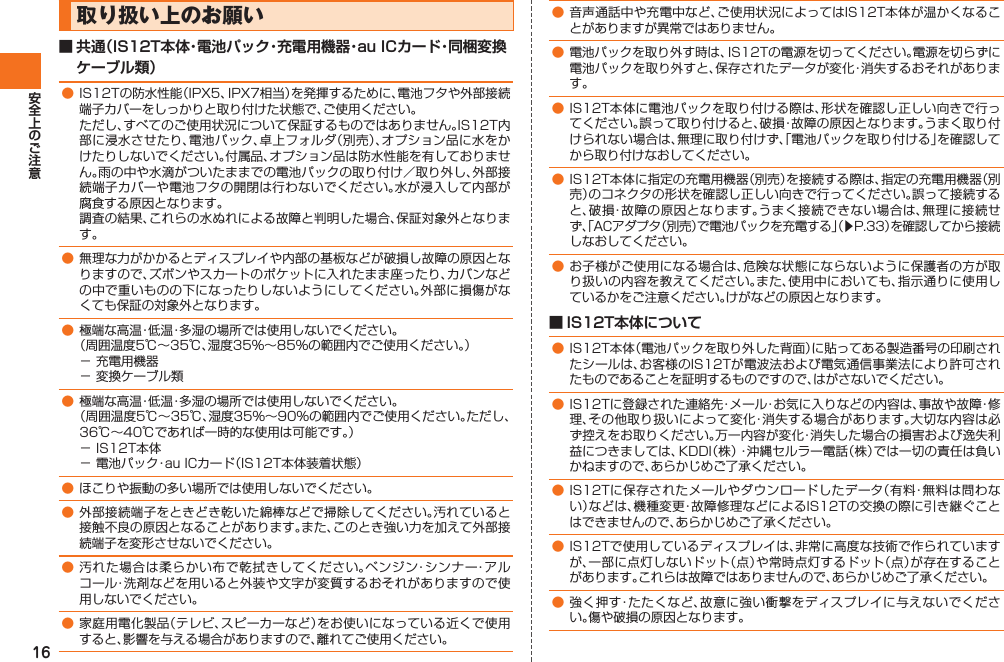 16 取り扱い上のお願い■ 共通（IS12T本体・電池パック・充電用機器・au ICカード・同梱変換ケーブル類）● IS12Tの防水性能（IPX5、IPX7相当）を発揮するために、電池フタや外部接続端子カバーをしっかりと取り付けた状態で、ご使用ください。  ただし、すべてのご使用状況について保証するものではありません。IS12T内部に浸水させたり、電池パック、卓上フォルダ（別売）、オプション品に水をかけたりしないでください。付属品、オプション品は防水性能を有しておりません。雨の中や水滴がついたままでの電池パックの取り付け／取り外し、外部接続端子カバーや電池フタの開閉は行わないでください。水が浸入して内部が腐食する原因となります。  調査の結果、これらの水ぬれによる故障と判明した場合、保証対象外となります。● 無理な力がかかるとディスプレイや内部の基板などが破損し故障の原因となりますので、ズボンやスカートのポケットに入れたまま座ったり、カバンなどの中で重いものの下になったりしないようにしてください。外部に損傷がなくても保証の対象外となります。● 極端な高温・低温・多湿の場所では使用しないでください。  （周囲温度5℃∼35℃、湿度35%∼85%の範囲内でご使用ください。）− 充電用機器− 変換ケーブル類● 極端な高温・低温・多湿の場所では使用しないでください。  （周囲温度5℃∼35℃、湿度35%∼90%の範囲内でご使用ください。ただし、36℃∼40℃であれば一時的な使用は可能です。）− IS12T本体− 電池パック・au ICカード（IS12T本体装着状態）● ほこりや振動の多い場所では使用しないでください。● 外部接続端子をときどき乾いた綿棒などで掃除してください。汚れていると接触不良の原因となることがあります。また、このとき強い力を加えて外部接続端子を変形させないでください。● 汚れた場合は柔らかい布で乾拭きしてください。ベンジン・シンナー・アルコール・洗剤などを用いると外装や文字が変質するおそれがありますので使用しないでください。● 家庭用電化製品（テレビ、スピーカーなど）をお使いになっている近くで使用すると、影響を与える場合がありますので、離れてご使用ください。 ● 音声通話中や充電中など、ご使用状況によってはIS12T本体が温かくなることがありますが異常ではありません。● 電池パックを取り外す時は、IS12Tの電源を切ってください。電源を切らずに電池パックを取り外すと、保存されたデータが変化・消失するおそれがあります。● IS12T本体に電池パックを取り付ける際は、形状を確認し正しい向きで行ってください。誤って取り付けると、破損・故障の原因となります。うまく取り付けられない場合は、無理に取り付けず、「電池パックを取り付ける」を確認してから取り付けなおしてください。● IS12T本体に指定の充電用機器（別売）を接続する際は、指定の充電用機器（別売）のコネクタの形状を確認し正しい向きで行ってください。誤って接続すると、破損・故障の原因となります。うまく接続できない場合は、無理に接続せず、「ACアダプタ（別売）で電池パックを充電する」（▶P.33）を確認してから接続しなおしてください。● お子様がご使用になる場合は、危険な状態にならないように保護者の方が取り扱いの内容を教えてください。また、使用中においても、指示通りに使用しているかをご注意ください。けがなどの原因となります。■ IS12T本体について● IS12T本体（電池パックを取り外した背面）に貼ってある製造番号の印刷されたシールは、お客様のIS12Tが電波法および電気通信事業法により許可されたものであることを証明するものですので、はがさないでください。● IS12Tに登録された連絡先・メール・お気に入りなどの内容は、事故や故障・修理、その他取り扱いによって変化・消失する場合があります。大切な内容は必ず控えをお取りください。万一内容が変化・消失した場合の損害および逸失利益につきましては、KDDI（株）・沖縄セルラー電話（株）では一切の責任は負いかねますので、あらかじめご了承ください。● IS12Tに保存されたメールやダウンロードしたデータ（有料・無料は問わない）などは、機種変更・故障修理などによるIS12Tの交換の際に引き継ぐことはできませんので、あらかじめご了承ください。● IS12Tで使用しているディスプレイは、非常に高度な技術で作られていますが、一部に点灯しないドット（点）や常時点灯するドット（点）が存在することがあります。これらは故障ではありませんので、あらかじめご了承ください。● 強く押す・たたくなど、故意に強い衝撃をディスプレイに与えないでください。傷や破損の原因となります。IS12T.indb   16IS12T.indb   16 2011/06/06   22:32:362011/06/06   22:32:36