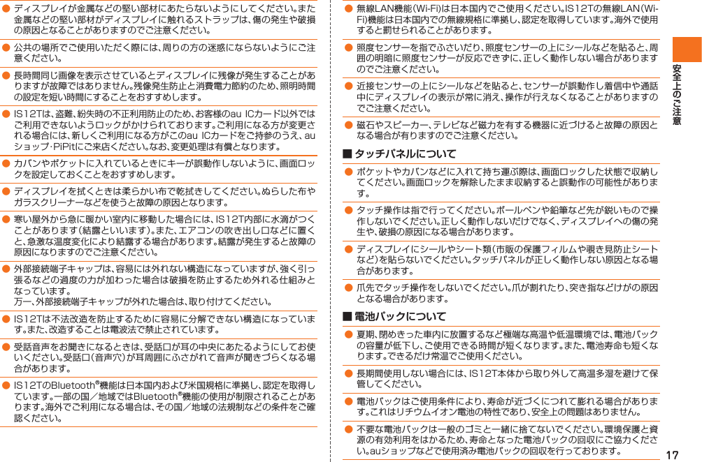 17● ディスプレイが金属などの堅い部材にあたらないようにしてください。また金属などの堅い部材がディスプレイに触れるストラップは、傷の発生や破損の原因となることがありますのでご注意ください。● 公共の場所でご使用いただく際には、周りの方の迷惑にならないようにご注意ください。● 長時間同じ画像を表示させているとディスプレイに残像が発生することがありますが故障ではありません。残像発生防止と消費電力節約のため、照明時間の設定を短い時間にすることをおすすめします。● IS12Tは、盗難、紛失時の不正利用防止のため、お客様のau ICカード以外ではご利用できないようロックがかけられております。ご利用になる方が変更される場合には、新しくご利用になる方がこのau ICカードをご持参のうえ、auショップ・PiPitにご来店ください。なお、変更処理は有償となります。● カバンやポケットに入れているときにキーが誤動作しないように、画面ロックを設定しておくことをおすすめします。● ディスプレイを拭くときは柔らかい布で乾拭きしてください。ぬらした布やガラスクリーナーなどを使うと故障の原因となります。● 寒い屋外から急に暖かい室内に移動した場合には、IS12T内部に水滴がつくことがあります（結露といいます）。また、エアコンの吹き出し口などに置くと、急激な温度変化により結露する場合があります。結露が発生すると故障の原因になりますのでご注意ください。● 外部接続端子キャップは、容易には外れない構造になっていますが、強く引っ張るなどの過度の力が加わった場合は破損を防止するため外れる仕組みとなっています。  万一、外部接続端子キャップが外れた場合は、取り付けてください。● IS12Tは不法改造を防止するために容易に分解できない構造になっています。また、改造することは電波法で禁止されています。● 受話音声をお聞きになるときは、受話口が耳の中央にあたるようにしてお使いください。受話口（音声穴）が耳周囲にふさがれて音声が聞きづらくなる場合があります。● IS12TのBluetooth®機能は日本国内および米国規格に準拠し、認定を取得しています。一部の国／地域ではBluetooth®機能の使用が制限されることがあります。海外でご利用になる場合は、その国／地域の法規制などの条件をご確認ください。● 無線LAN機能（Wi-Fi)は日本国内でご使用ください。IS12Tの無線LAN（Wi-Fi)機能は日本国内での無線規格に準拠し、認定を取得しています。海外で使用すると罰せられることがあります。● 照度センサーを指でふさいだり、照度センサーの上にシールなどを貼ると、周囲の明暗に照度センサーが反応できずに、正しく動作しない場合がありますのでご注意ください。● 近接センサーの上にシールなどを貼ると、センサーが誤動作し着信中や通話中にディスプレイの表示が常に消え、操作が行えなくなることがありますのでご注意ください。● 磁石やスピーカー、テレビなど磁力を有する機器に近づけると故障の原因となる場合が有りますのでご注意ください。 ■ タッチパネルについて● ポケットやカバンなどに入れて持ち運ぶ際は、画面ロックした状態で収納してください。画面ロックを解除したまま収納すると誤動作の可能性があります。● タッチ操作は指で行ってください。ボールペンや鉛筆など先が鋭いもので操作しないでください。正しく動作しないだけでなく、ディスプレイへの傷の発生や、破損の原因になる場合があります。● ディスプレイにシールやシート類（市販の保護フィルムや覗き見防止シートなど）を貼らないでください。タッチパネルが正しく動作しない原因となる場合があります。● 爪先でタッチ操作をしないでください。爪が割れたり、突き指などけがの原因となる場合があります。 ■ 電池パックについて● 夏期、閉めきった車内に放置するなど極端な高温や低温環境では、電池パックの容量が低下し、ご使用できる時間が短くなります。また、電池寿命も短くなります。できるだけ常温でご使用ください。● 長期間使用しない場合には、IS12T本体から取り外して高温多湿を避けて保管してください。● 電池パックはご使用条件により、寿命が近づくにつれて膨れる場合があります。これはリチウムイオン電池の特性であり、安全上の問題はありません。● 不要な電池パックは一般のゴミと一緒に捨てないでください。環境保護と資源の有効利用をはかるため、寿命となった電池パックの回収にご協力ください。auショップなどで使用済み電池パックの回収を行っております。IS12T.indb   17IS12T.indb   17 2011/06/06   22:32:362011/06/06   22:32:36