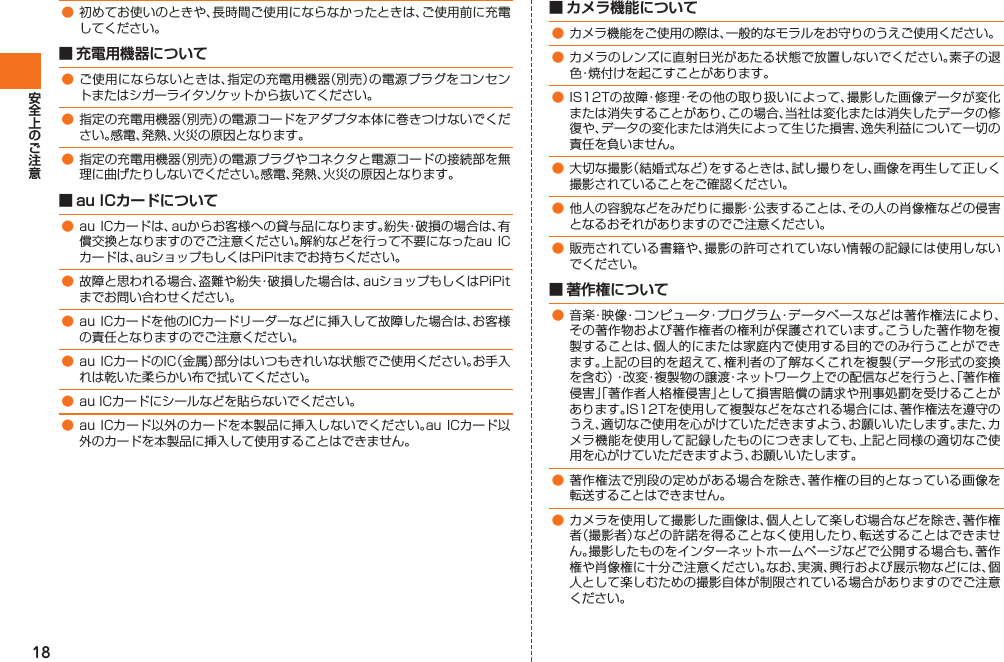 18● 初めてお使いのときや、長時間ご使用にならなかったときは、ご使用前に充電してください。■ 充電用機器について● ご使用にならないときは、指定の充電用機器（別売）の電源プラグをコンセントまたはシガーライタソケットから抜いてください。● 指定の充電用機器（別売）の電源コードをアダプタ本体に巻きつけないでください。感電、発熱、火災の原因となります。● 指定の充電用機器（別売）の電源プラグやコネクタと電源コードの接続部を無理に曲げたりしないでください。感電、発熱、火災の原因となります。■ au ICカードについて● au ICカードは、auからお客様への貸与品になります。紛失・破損の場合は、有償交換となりますのでご注意ください。解約などを行って不要になったau ICカードは、auショップもしくはPiPitまでお持ちください。● 故障と思われる場合、盗難や紛失・破損した場合は、auショップもしくはPiPitまでお問い合わせください。● au ICカードを他のICカードリーダーなどに挿入して故障した場合は、お客様の責任となりますのでご注意ください。● au ICカードのIC（金属）部分はいつもきれいな状態でご使用ください。お手入れは乾いた柔らかい布で拭いてください。● au ICカードにシールなどを貼らないでください。● au ICカード以外のカードを本製品に挿入しないでください。au ICカード以外のカードを本製品に挿入して使用することはできません。■ カメラ機能について● カメラ機能をご使用の際は、一般的なモラルをお守りのうえご使用ください。● カメラのレンズに直射日光があたる状態で放置しないでください。素子の退色・焼付けを起こすことがあります。● IS12Tの故障・修理・その他の取り扱いによって、撮影した画像データが変化または消失することがあり、この場合、当社は変化または消失したデータの修復や、データの変化または消失によって生じた損害、逸失利益について一切の責任を負いません。● 大切な撮影（結婚式など）をするときは、試し撮りをし、画像を再生して正しく撮影されていることをご確認ください。● 他人の容貌などをみだりに撮影・公表することは、その人の肖像権などの侵害となるおそれがありますのでご注意ください。● 販売されている書籍や、撮影の許可されていない情報の記録には使用しないでください。■ 著作権について● 音楽・映像・コンピュータ・プログラム・データベースなどは著作権法により、その著作物および著作権者の権利が保護されています。こうした著作物を複製することは、個人的にまたは家庭内で使用する目的でのみ行うことができます。上記の目的を超えて、権利者の了解なくこれを複製（データ形式の変換を含む）・改変・複製物の譲渡・ネットワーク上での配信などを行うと、「著作権侵害」「著作者人格権侵害」として損害賠償の請求や刑事処罰を受けることがあります。IS12Tを使用して複製などをなされる場合には、著作権法を遵守のうえ、適切なご使用を心がけていただきますよう、お願いいたします。また、カメラ機能を使用して記録したものにつきましても、上記と同様の適切なご使用を心がけていただきますよう、お願いいたします。● 著作権法で別段の定めがある場合を除き、著作権の目的となっている画像を転送することはできません。● カメラを使用して撮影した画像は、個人として楽しむ場合などを除き、著作権者（撮影者）などの許諾を得ることなく使用したり、転送することはできません。撮影したものをインターネットホームページなどで公開する場合も、著作権や肖像権に十分ご注意ください。なお、実演、興行および展示物などには、個人として楽しむための撮影自体が制限されている場合がありますのでご注意ください。IS12T.indb   18IS12T.indb   18 2011/06/06   22:32:362011/06/06   22:32:36