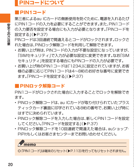 20 PINコードについて ■ PIN1コード 第三者によるau ICカードの無断使用を防ぐために、電源を入れるたびにPIN1コードの入力を必要にすることができます。また、PIN1コードの入力要否を設定する場合にも入力が必要となります。「PINコードを設定する」（▶P.37）PINコードは3回連続で間違えるとコードがロックされます。ロックされた場合は、PINロック解除コードを利用して解除できます。• お買い上げ時は、PINコードの入力が不要な設定になっていますが、「SIMセキュリティ」で入力が必要な設定に変更できます。なお「SIMセキュリティ」を設定する場合にもPINコードの入力が必要です。• お買い上げ時のPIN1コードは「1234」に設定されていますが、お客様の必要に応じてPIN1コードは4∼8桁のお好きな番号に変更できます。「PINコードを設定する」（▶P.37）■ PINロック解除コード PIN1コードがロックされた場合に入力することでロックを解除できます。• PINロック解除コードは、au ICカードが取り付けられていたプラスティックカード裏面に印字されている8桁の番号で、お買い上げ時にはすでに決められています。• PINロック解除コードを入力した場合は、新しくPIN1コードを設定してください。「PINコードを設定する」（▶P.37）• PINロック解除コードを10回連続で間違えた場合は、auショップ・PiPitもしくはお客さまセンターまでお問い合わせください。◎ 「PIN1コード」は端末のリセット（▶P.113）を行ってもリセットされません。IS12T.indb   20IS12T.indb   20 2011/06/06   22:32:372011/06/06   22:32:37