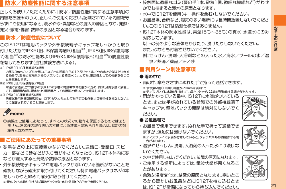 21 防水／防塵性能に関する注意事項 正しくお使いいただくために、「防水／防塵性能に関する注意事項」の内容をお読みのうえ、正しくご使用ください。記載されている内容を守らずにご使用になると、浸水や砂・異物などの混入の原因となり、発熱・発火・感電・傷害・故障の原因となる場合があります。■ 防水／防塵性能についてこのIS12Tは電池パックや外部接続端子キャップをしっかりと取り付けた状態でIPX5（旧JIS保護等級5）相当※1、IPX8（旧JIS保護等級7）相当※2の防水性能およびIP5X（JIS保護等級5）相当※3の防塵性能を有しております（当社試験方法による）。※1 IPX5（旧JIS保護等級5）相当  内径6.3mmのノズルを用いて、約3mの距離から約12.5リットル／分の水を3分以上注水する条件で、あらゆる方向からのノズルによる噴流水によっても、電話機としての性能を保つことを意味します。※2 IPX8（旧JIS保護等級7）相当  常温で水道水、かつ静水の水深1mの水槽に電話機本体を静かに沈め、約30分間水底に放置しても、電話機内部に浸水せず、電話機としての機能を保つことを意味します。※3 IP5X（JIS保護等級5）相当  防塵試験用粉塵（直径25μm以下）が入ったとしても所定の動作および安全性を損なわないように保護されていること意味します。◎ 実際のご使用にあたって、すべての状況での動作を保証するものではありません。お客様の取り扱いの不備による故障と認められた場合は、保証の対象外となります。■ ご使用にあたっての重要事項• 砂浜などの上に直接置かないでください。送話口・受話口・スピーカー部などに砂などが入り音が小さくなったり、IS12T本体内に砂などが混入すると発熱や故障の原因となります。• 外部接続端子キャップや電池パックが浮いている箇所がないことを確認しながら確実に取り付けてください。特に電池パックはネジ4本をしっかりと締めて確実に取り付けてください。※ 電池パックの取り付け方は「電池パックを取り付ける」（▶P.32）をご参照ください。• 接触面に微細なゴミ（髪の毛1本、砂粒1個、微細な繊維など）がわずかでも挟まると浸水の原因となります。• 水中でIS12Tを使用（キー操作を含む）しないでください。• お風呂場、台所など、湿気の多い場所には長時間放置しないでください。このIS12Tは防湿仕様ではありません。• IS12T本体の防水性能は、常温（5℃∼35℃）の真水・水道水にのみ対応しています。  以下の例のような液体をかけたり、浸けたりしないでください。  また、砂なども付着させないでください。  例： せっけん・洗剤・入浴剤などの入った水／海水／プールの水／温泉／熱湯／薬品／汗／砂■ 利用シーン別注意事項● 雨の中で• 雨の中、傘をささずにぬれた手で持って通話できます。※ やや強い雨（1時間の雨量が20mm未満）まで※ ディスプレイに水滴が付着していると、タッチパネルが誤動作する場合があります。• 雨がかかっている最中、IS12Tに水滴がついているとき、または手がぬれている状態での外部接続端子キャップや、電池パックの開閉は絶対にしないでください。● お風呂場で• お風呂で使用できます。ぬれた手で持って通話できますが、湯船には浸けないでください。※ ディスプレイに水滴が付着していると、タッチパネルが誤動作する場合があります。• 温泉やせっけん、洗剤、入浴剤の入った水には浸けないでください。• 水中で使用しないでください。故障の原因になります。• ご使用する場所によっては、電波状態が悪くなることがあります。• 急激な温度変化は、結露の原因となります。寒いところから暖かいお風呂などにIS12Tを持ち込むときは、IS12Tが常温になってから持ち込んでください。IS12T.indb   21IS12T.indb   21 2011/06/06   22:32:372011/06/06   22:32:37