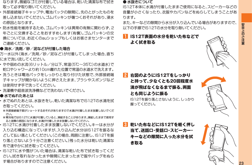 23なります。微細なゴミが付着している場合は、乾いた清潔な布で拭き取って必ず取り除いてください。• 外部接続端子キャップや、電池パックの隙間に、先のとがったものを差し込まないでください。ゴムパッキンが傷つくおそれがあり、浸水の原因となります。• 防水性能を維持するため、ゴムパッキンは異常の有無に関わらず、2年ごとに交換することをおすすめします（有償）。ゴムパッキンの交換については、お近くのauショップもしくはお客さまセンターまでご連絡ください。● 海水／洗剤／砂／泥などが付着した場合万一水以外（海水／洗剤／砂／泥など）が付着してしまった場合、直ちに水で洗い流してください。• やや弱めの水流（6リットル／分以下、常温（5℃∼35℃）の水道水）で蛇口やシャワーより約10cm離れた位置で常温の水道水で洗えます。• 洗うときは電池パックをしっかりと取り付けた状態で、外部接続端子キャップが開かないように押さえたまま、ブラシやスポンジなどは使用せず手で洗ってください。• 洗濯機や超音波洗浄機などで洗わないでください。● 水でぬれたあとは• 水でぬれたあとは、水抜きをし、乾いた清潔な布でIS12Tの水滴を拭き取ってください。※ 外部接続端子部がショートするおそれがありますので水滴が付着したまま放置しないでください。※ 寒冷地ではIS12Tに水滴が付着していると、凍結することがあります。凍結したままで使用すると故障の原因になります。水滴が付着したまま放置しないでください。• IS12Tに水滴が付着したまま放置しないでください。キーは水分が入り込む構造になっていますが、入り込んだ水分はIS12Tを振るなどして払い落としてください。（この場合、周囲に注意し、IS12Tを振り落とさないよう十分ご注意ください。）残った水分は乾いた清潔な布で速やかに拭き取ってください。• IS12Tに水や雪がついた場合は、清潔な乾いた布で拭き取ってください。拭き取れなかった水や隙間にたまった水で服やバッグをぬらす場合がありますのでご注意ください。 ● 水抜きについてIS12T本体に水滴が付着したままご使用になると、スピーカーなどの音量が小さくなったり、衣服やカバンなどをぬらしてしまうことがあります。また、キーなどの隙間から水分が入り込んでいる場合がありますので、以下の手順でIS12Tの水分を取り除いてください。󱈠  IS12T表面の水分を乾いた布などでよく拭き取る󱈢  右図のようにIS12Tをしっかりと持って、少なくとも20回程度水滴が飛ばなくなるまで振る。両面とも同じように振るIS12Tを振り落とさないように、しっかり握ってください。󱈤  乾いた布などにIS12Tを軽く押し当て、送話口・受話口・スピーカー・キーなどの隙間に入った水分を拭き取るIS12T.indb   23IS12T.indb   23 2011/06/06   22:32:372011/06/06   22:32:37