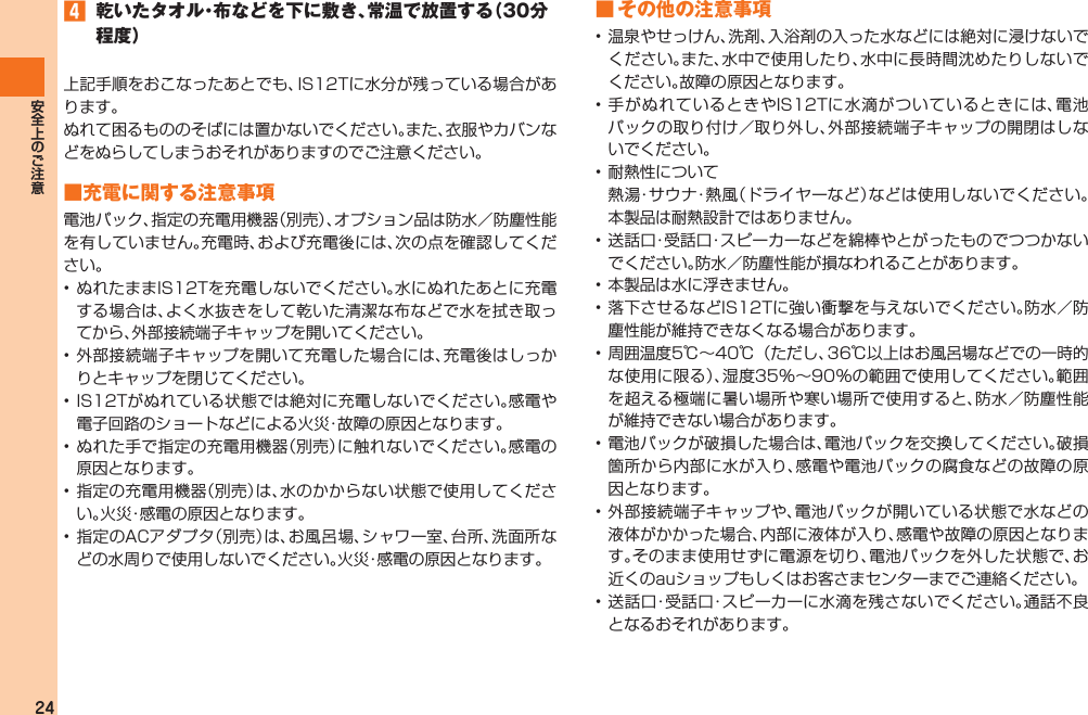 24󱈦  乾いたタオル・布などを下に敷き、常温で放置する（30分程度）上記手順をおこなったあとでも、IS12Tに水分が残っている場合があります。ぬれて困るもののそばには置かないでください。また、衣服やカバンなどをぬらしてしまうおそれがありますのでご注意ください。■充電に関する注意事項電池パック、指定の充電用機器（別売）、オプション品は防水／防塵性能を有していません。充電時、および充電後には、次の点を確認してください。• ぬれたままIS12Tを充電しないでください。水にぬれたあとに充電する場合は、よく水抜きをして乾いた清潔な布などで水を拭き取ってから、外部接続端子キャップを開いてください。• 外部接続端子キャップを開いて充電した場合には、充電後はしっかりとキャップを閉じてください。• IS12Tがぬれている状態では絶対に充電しないでください。感電や電子回路のショートなどによる火災・故障の原因となります。• ぬれた手で指定の充電用機器（別売）に触れないでください。感電の原因となります。• 指定の充電用機器（別売）は、水のかからない状態で使用してください。火災・感電の原因となります。• 指定のACアダプタ（別売）は、お風呂場、シャワー室、台所、洗面所などの水周りで使用しないでください。火災・感電の原因となります。■ その他の注意事項• 温泉やせっけん、洗剤、入浴剤の入った水などには絶対に浸けないでください。また、水中で使用したり、水中に長時間沈めたりしないでください。故障の原因となります。• 手がぬれているときやIS12Tに水滴がついているときには、電池パックの取り付け／取り外し、外部接続端子キャップの開閉はしないでください。• 耐熱性について  熱湯・サウナ・熱風（ドライヤーなど）などは使用しないでください。本製品は耐熱設計ではありません。• 送話口・受話口・スピーカーなどを綿棒やとがったものでつつかないでください。防水／防塵性能が損なわれることがあります。• 本製品は水に浮きません。• 落下させるなどIS12Tに強い衝撃を与えないでください。防水／防塵性能が維持できなくなる場合があります。• 周囲温度5℃∼40℃（ただし、36℃以上はお風呂場などでの一時的な使用に限る）、湿度35％∼90％の範囲で使用してください。範囲を超える極端に暑い場所や寒い場所で使用すると、防水／防塵性能が維持できない場合があります。• 電池パックが破損した場合は、電池パックを交換してください。破損箇所から内部に水が入り、感電や電池パックの腐食などの故障の原因となります。• 外部接続端子キャップや、電池パックが開いている状態で水などの液体がかかった場合、内部に液体が入り、感電や故障の原因となります。そのまま使用せずに電源を切り、電池パックを外した状態で、お近くのauショップもしくはお客さまセンターまでご連絡ください。• 送話口・受話口・スピーカーに水滴を残さないでください。通話不良となるおそれがあります。IS12T.indb   24IS12T.indb   24 2011/06/06   22:32:372011/06/06   22:32:37
