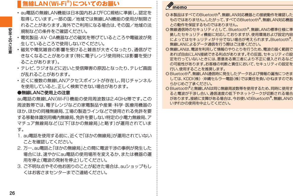 26無線LAN（Wi-Fi®）についてのお願い• au電話の無線LAN機能は日本国内およびFCC規格に準拠し、認定を取得しています。一部の国／地域では無線LAN機能の使用が制限されることがあります。海外でご利用になる場合は、その国／地域の法規制などの条件をご確認ください。• 電気製品・AV・OA機器などの磁気を帯びているところや電磁波が発生しているところで使用しないでください。• 磁気や電気雑音の影響を受けると雑音が大きくなったり、通信ができなくなることがあります（特に電子レンジ使用時には影響を受けることがあります）。• テレビ、ラジオなどに近いと受信障害の原因となったり、テレビ画面が乱れることがあります。• 近くに複数の無線LANアクセスポイントが存在し、同じチャンネルを使用していると、正しく検索できない場合があります。●無線LANご使用上の注意au電話の無線LAN（Wi-Fi）機能の使用周波数は2.4GHz帯です。この周波数帯では、電子レンジなどの家電製品や産業・科学・医療用機器のほか、ほかの同種無線局、工場の製造ラインなどで使用される免許を要する移動体識別用構内無線局、免許を要しない特定の小電力無線局、アマチュア無線局など（以下「ほかの無線局」と略す）が運用されています。1. au電話を使用する前に、近くで「ほかの無線局」が運用されていないことを確認してください。2. 万一、au電話と「ほかの無線局」との間に電波干渉の事例が発生した場合には、速やかにau電話の使用場所を変えるか、または機器の運用を停止（電波の発射を停止）してください。3. ご不明な点やその他お困りのことが起きた場合は、auショップもしくはお客さまセンターまでご連絡ください。◎ 本製品はすべてのBluetooth®、無線LAN対応機器との接続動作を確認したものではありません。したがって、すべてのBluetooth®、無線LAN対応機器との動作を保証するものではありません。◎ 無線通信時のセキュリティとして、Bluetooth®、無線LANの標準仕様に準拠したセキュリティ機能に対応しておりますが、使用環境および設定内容によってはセキュリティが十分でない場合が考えられます。Bluetooth®、無線LANによるデータ通信を行う際はご注意ください。◎ 無線LANは、電波を利用して情報のやりとりを行うため、電波の届く範囲であれば自由にLAN接続できる利点があります。その反面、セキュリティの設定を行っていないときには、悪意ある第三者により不正に侵入されるなどの可能性があります。お客様の判断と責任において、セキュリティの設定を行い、使用することを推奨します。◎ Bluetooth®、無線LAN通信時に発生したデータおよび情報の漏洩につきましては、KDDI（株）・沖縄セルラー電話（株）では責任を負いかねますのであらかじめご了承ください。◎ Bluetooth®と無線LANは同じ無線周波数帯を使用するため、同時に使用すると電波が干渉し合い、通信速度の低下やネットワークが切断される場合があります。接続に支障がある場合は、今お使いのBluetooth®、無線LANのいずれかの使用を中止してください。IS12T.indb   26IS12T.indb   26 2011/06/06   22:32:372011/06/06   22:32:37