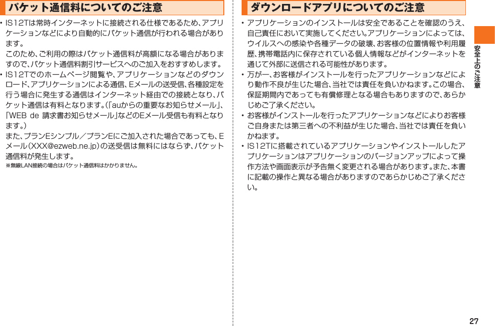 27パケット通信料についてのご注意• IS12Tは常時インターネットに接続される仕様であるため、アプリケーションなどにより自動的にパケット通信が行われる場合があります。  このため、ご利用の際はパケット通信料が高額になる場合がありますので、パケット通信料割引サービスへのご加入をおすすめします。• IS12Tでのホームページ閲覧や、アプリケーションなどのダウンロード、アプリケーションによる通信、Eメールの送受信、各種設定を行う場合に発生する通信はインターネット経由での接続となり、パケット通信は有料となります。（「auからの重要なお知らせメール」、「WEB de 請求書お知らせメール」などのEメール受信も有料となります。） また、プランEシンプル／プランEにご加入された場合であっても、Eメール（XXX@ezweb.ne.jp）の送受信は無料にはならず、パケット通信料が発生します。※無線LAN接続の場合はパケット通信料はかかりません。ダウンロードアプリについてのご注意• アプリケーションのインストールは安全であることを確認のうえ、自己責任において実施してください。アプリケーションによっては、ウイルスへの感染や各種データの破壊、お客様の位置情報や利用履歴、携帯電話内に保存されている個人情報などがインターネットを通じて外部に送信される可能性があります。• 万が一、お客様がインストールを行ったアプリケーションなどにより動作不良が生じた場合、当社では責任を負いかねます。この場合、保証期間内であっても有償修理となる場合もありますので、あらかじめご了承ください。• お客様がインストールを行ったアプリケーションなどによりお客様ご自身または第三者への不利益が生じた場合、当社では責任を負いかねます。• IS12Tに搭載されているアプリケーションやインストールしたアプリケーションはアプリケーションのバージョンアップによって操作方法や画面表示が予告無く変更される場合があります。また、本書に記載の操作と異なる場合がありますのであらかじめご了承ください。IS12T.indb   27IS12T.indb   27 2011/06/06   22:32:382011/06/06   22:32:38