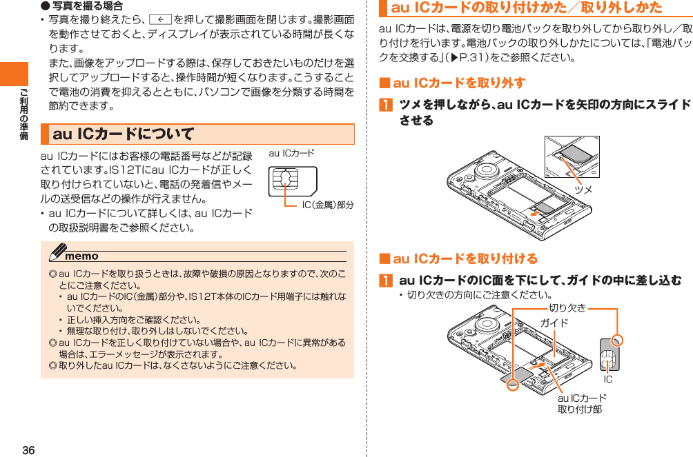 36● 写真を撮る場合• 写真を撮り終えたら、Rを押して撮影画面を閉じます。撮影画面を動作させておくと、ディスプレイが表示されている時間が長くなります。 また、画像をアップロードする際は、保存しておきたいものだけを選択してアップロードすると、操作時間が短くなります。こうすることで電池の消費を抑えるとともに、パソコンで画像を分類する時間を節約できます。 au ICカードについてau ICカードにはお客様の電話番号などが記録されています。IS12Tにau ICカードが正しく取り付けられていないと、電話の発着信やメールの送受信などの操作が行えません。• au ICカードについて詳しくは、au ICカードの取扱説明書をご参照ください。◎ au ICカードを取り扱うときは、故障や破損の原因となりますので、次のことにご注意ください。•  au ICカードのIC（金属）部分や、IS12T本体のICカード用端子には触れないでください。•  正しい挿入方向をご確認ください。•  無理な取り付け、取り外しはしないでください。◎ au ICカードを正しく取り付けていない場合や、au ICカードに異常がある場合は、エラーメッセージが表示されます。◎ 取り外したau ICカードは、なくさないようにご注意ください。au ICカードIC（金属）部分  au ICカードの取り付けかた／取り外しかたau ICカードは、電源を切り電池パックを取り外してから取り外し／取り付けを行います。電池パックの取り外しかたについては、「電池パックを交換する」（▶P.31）をご参照ください。■ au ICカードを取り外す󱈠  ツメを押しながら、au ICカードを矢印の方向にスライドさせるツメ■ au ICカードを取り付ける󱈠  au ICカードのIC面を下にして、ガイドの中に差し込む•  切り欠きの方向にご注意ください。ガイドau ICカード取り付け部IC切り欠きIS12T.indb   36IS12T.indb   36 2011/06/06   22:32:392011/06/06   22:32:39