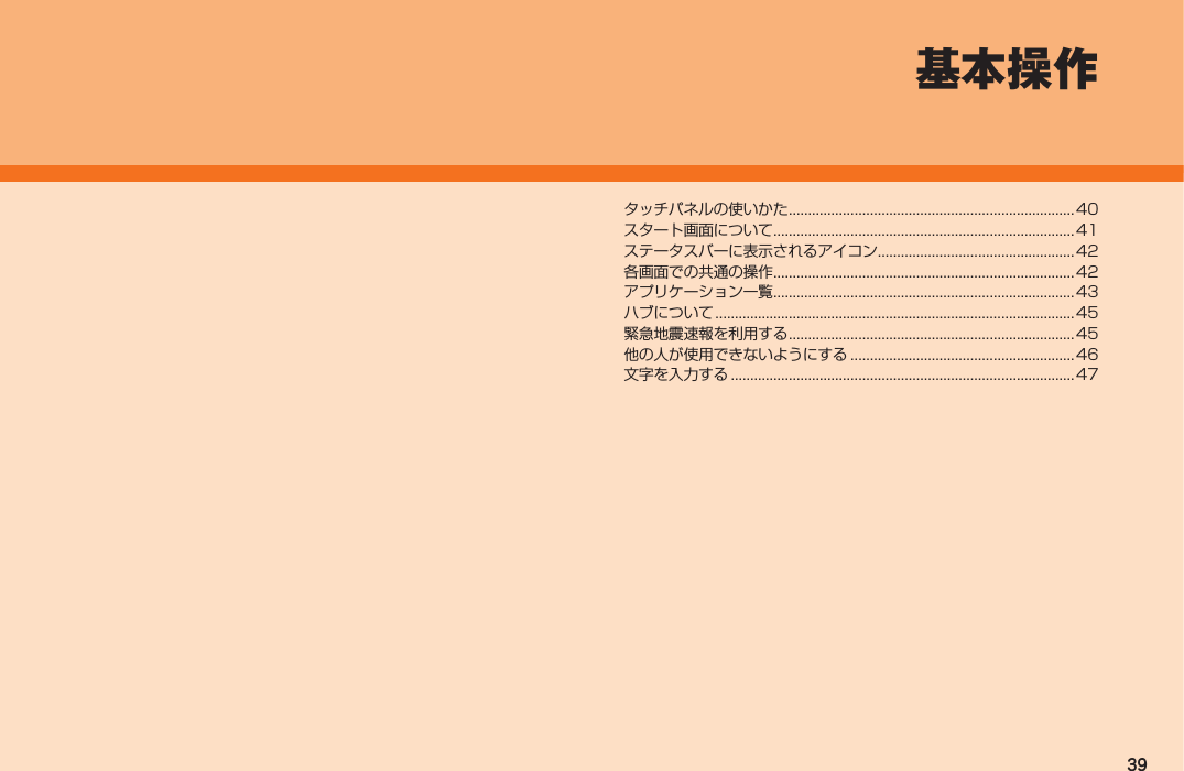 39基本操作タッチパネルの使いかた .......................................................................... 40スタート画面について ..............................................................................41ステータスバーに表示されるアイコン...................................................42各画面での共通の操作 ..............................................................................42アプリケーション一覧 ..............................................................................43ハブについて .............................................................................................45緊急地震速報を利用する .......................................................................... 45他の人が使用できないようにする ..........................................................46文字を入力する .........................................................................................47IS12T.indb   39IS12T.indb   39 2011/06/06   22:32:392011/06/06   22:32:39