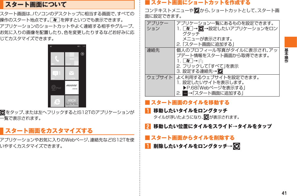 41 スタート画面についてスタート画面は、パソコンのデスクトップに相当する画面で、すべての操作のスタート地点です。Aを押すといつでも表示できます。アプリケーションのショートカットやよく連絡する相手やグループ、お気に入りの画像を配置したり、色を変更したりするなどお好みに応じてカスタマイズできます。 をタップ、または左へフリックするとIS12Tのアプリケーションが一覧で表示されます。 スタート画面をカスタマイズするアプリケーションやお気に入りのWebページ、連絡先などIS12Tを使いやすくカスタマイズできます。■ スタート画面にショートカットを作成するコンテキストメニューや   か ら 、ショートカットとして、スタート画面に設定できます。アプリケーションアプリケーション一覧にあるものを設定できます。1. A→   →設定したいアプリケーションをロングタッチ  メニューが表示されます。2. 「スタート画面に追加する」連絡先 個人のプロフィール写真がタイルに表示され、アップデート情報をスタート画面から取得できます。1. A→ 2. フリックして「すべて」を表示3. 設定する連絡先→ ウェブサイト よく利用するウェブサイトを設定できます。1.  設定したいサイトを表示します。 ▶P.68「Webページを表示する」2.   →「スタート画面に追加する」■ スタート画面のタイルを移動する󱈠  移動したいタイルをロングタッチタイルが浮いたようになり、  が表示されます。󱈢  移動したい位置にタイルをスライド→タイルをタップ■ スタート画面からタイルを削除する󱈠  削除したいタイルをロングタッチ→ IS12T.indb   41IS12T.indb   41 2011/06/06   22:32:392011/06/06   22:32:39