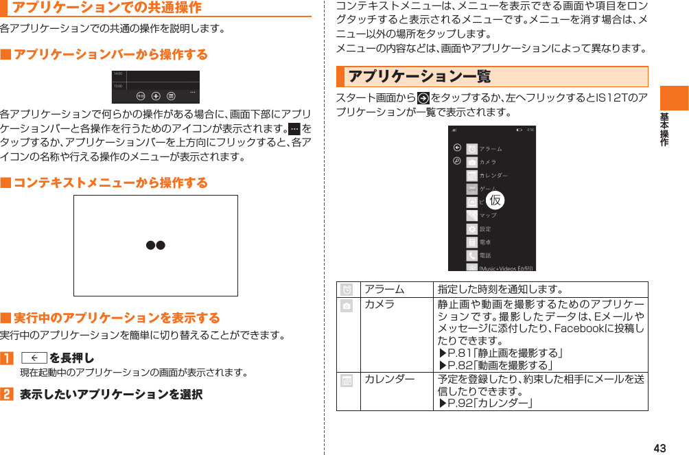 43 アプリケーションでの共通操作各アプリケーションでの共通の操作を説明します。■ アプリケーションバーから操作する各アプリケーションで何らかの操作がある場合に、画面下部にアプリケーションバーと各操作を行うためのアイコンが表示されます。  をタップするか、アプリケーションバーを上方向にフリックすると、各アイコンの名称や行える操作のメニューが表示されます。■ コンテキストメニューから操作する●●■ 実行中のアプリケーションを表示する実行中のアプリケーションを簡単に切り替えることができます。󱈠 Rを長押し現在起動中のアプリケーションの画面が表示されます。󱈢  表示したいアプリケーションを選択コンテキストメニューは、メニューを表示できる画面や項目をロングタッチすると表示されるメニューです。メニューを消す場合は、メニュー以外の場所をタップします。メニューの内容などは、画面やアプリケーションによって異なります。 アプリケーション一覧スタート画面から   をタップするか、左へフリックするとIS12Tのアプリケーションが一覧で表示されます。 アラーム 指定した時刻を通知します。カメラ 静止画や動画を撮影するためのアプリケーションです。撮影したデータは、Eメ ール やメッセージに添付したり、Facebookに投稿したりできます。▶P.81「静止画を撮影する」▶P.82「動画を撮影する」カレンダー 予定を登録したり、約束した相手にメールを送信したりできます。▶P.92「カレンダー」IS12T.indb   43IS12T.indb   43 2011/06/06   22:32:402011/06/06   22:32:40