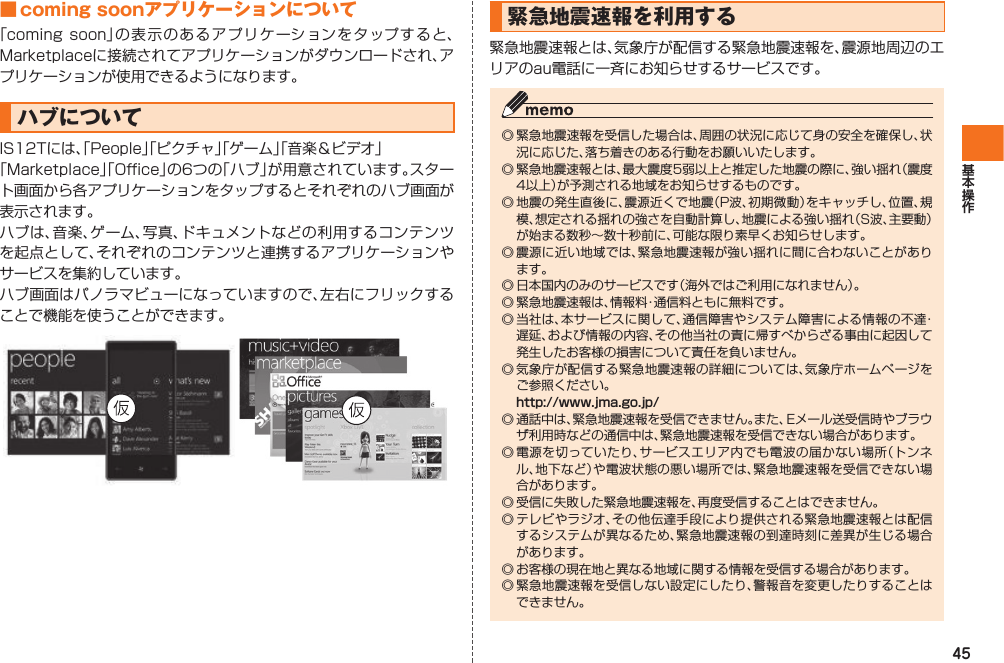 45■ coming soonアプリケーションについて「coming soon」の表示のあるアプリケーションをタップすると、Marketplaceに接続されてアプリケーションがダウンロードされ、アプリケーションが使用できるようになります。ハブについてIS12Tには、「People」「ピクチャ」「ゲーム」「音楽＆ビデオ」 「Marketplace」「Office」の6つの「ハブ」が用意されています。スタート画面から各アプリケーションをタップするとそれぞれのハブ画面が表示されます。ハブは、音楽、ゲーム、写真、ドキュメントなどの利用するコンテンツを起点として、それぞれのコンテンツと連携するアプリケーションやサービスを集約しています。ハブ画面はパノラマビューになっていますので、左右にフリックすることで機能を使うことができます。 緊急地震速報を利用する緊急地震速報とは、気象庁が配信する緊急地震速報を、震源地周辺のエリアのau電話に一斉にお知らせするサービスです。◎ 緊急地震速報を受信した場合は、周囲の状況に応じて身の安全を確保し、状況に応じた、落ち着きのある行動をお願いいたします。◎ 緊急地震速報とは、最大震度5弱以上と推定した地震の際に、強い揺れ（震度4以上）が予測される地域をお知らせするものです。◎ 地震の発生直後に、震源近くで地震（P波、初期微動）をキャッチし、位置、規模、想定される揺れの強さを自動計算し、地震による強い揺れ（S波、主要動）が始まる数秒∼数十秒前に、可能な限り素早くお知らせします。◎ 震源に近い地域では、緊急地震速報が強い揺れに間に合わないことがあります。◎ 日本国内のみのサービスです（海外ではご利用になれません）。◎ 緊急地震速報は、情報料・通信料ともに無料です。◎ 当社は、本サービスに関して、通信障害やシステム障害による情報の不達・遅延、および情報の内容、その他当社の責に帰すべからざる事由に起因して発生したお客様の損害について責任を負いません。◎ 気象庁が配信する緊急地震速報の詳細については、気象庁ホームページをご参照ください。 http://www.jma.go.jp/◎ 通話中は、緊急地震速報を受信できません。また、Eメール送受信時やブラウザ利用時などの通信中は、緊急地震速報を受信できない場合があります。◎ 電源を切っていたり、サービスエリア内でも電波の届かない場所（トンネル、地下など）や電波状態の悪い場所では、緊急地震速報を受信できない場合があります。◎ 受信に失敗した緊急地震速報を、再度受信することはできません。◎ テレビやラジオ、その他伝達手段により提供される緊急地震速報とは配信するシステムが異なるため、緊急地震速報の到達時刻に差異が生じる場合があります。◎ お客様の現在地と異なる地域に関する情報を受信する場合があります。◎ 緊急地震速報を受信しない設定にしたり、警報音を変更したりすることはできません。IS12T.indb   45IS12T.indb   45 2011/06/06   22:32:402011/06/06   22:32:40