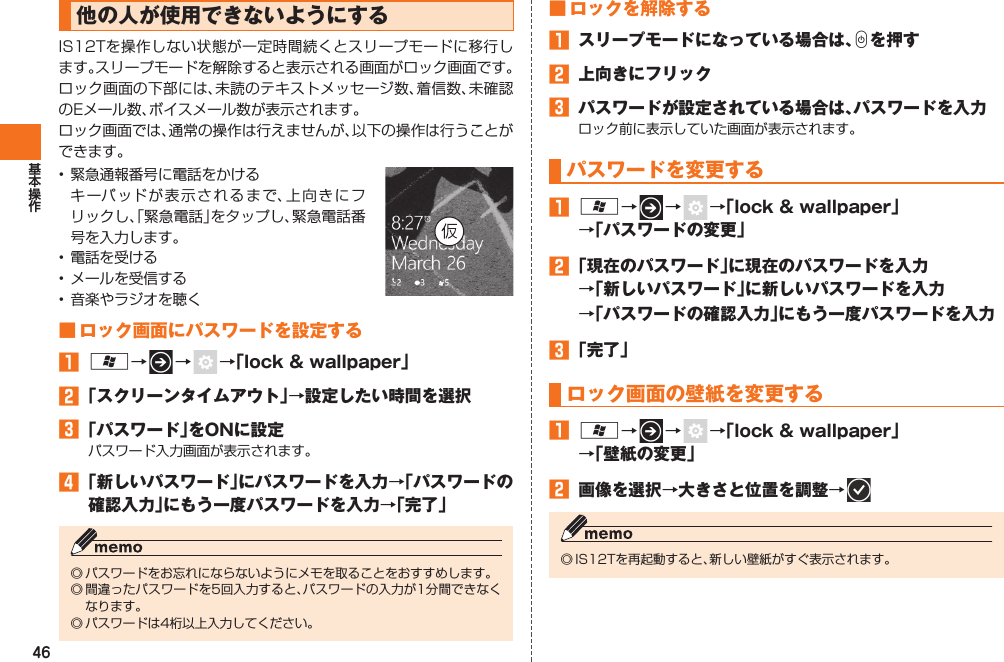 46 他の人が使用できないようにするIS12Tを操作しない状態が一定時間続くとスリープモードに移行します。スリープモードを解除すると表示される画面が ロック画面です。ロック画面の下部には、未読のテキストメッセージ数、着信数、未確認のEメール数、ボイスメール数が表示されます。ロック画面では、通常の操作は行えませんが、以下の操作は行うことができます。• 緊急通報番号に電話をかける  キーパッドが表示されるまで、上向きにフリックし、「緊急電話」をタップし、緊急電話番号を入力します。• 電話を受ける• メールを受信する• 音楽やラジオを聴く■  ロック画面にパスワードを設定する󱈠 A→   →    →「lock &amp; wallpaper」󱈢 「スクリーンタイムアウト」→設定したい時間を選択󱈤 「パスワード」をONに設定パスワード入力画面が表示されます。󱈦 「新しいパスワード」にパスワードを入力→「パスワードの確認入力」にもう一度パスワードを入力→「完了」◎ パスワードをお忘れにならないようにメモを取ることをおすすめします。◎ 間違ったパスワードを5回入力すると、パスワードの入力が1分間できなくなります。◎ パスワードは4桁以上入力してください。 ■ ロックを解除する󱈠  スリープモードになっている場合は、Cを押す󱈢  上向きにフリック󱈤  パスワードが設定されている場合は、パスワードを入力ロック前に表示していた画面が表示されます。パスワードを変更する󱈠 A→   →    →「lock &amp; wallpaper」→「パスワードの変更」󱈢 「現在のパスワード」に現在のパスワードを入力→「新しいパスワード」に新しいパスワードを入力→「パスワードの確認入力」にもう一度パスワードを入力󱈤 「完了」  ロック画面の壁紙を変更する󱈠 A→   →    →「lock &amp; wallpaper」→「壁紙の変更」󱈢  画像を選択→大きさと位置を調整→   ◎ IS12Tを再起動すると、新しい壁紙がすぐ表示されます。IS12T.indb   46IS12T.indb   46 2011/06/06   22:32:412011/06/06   22:32:41