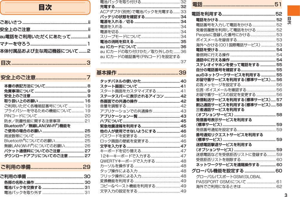 3目次ごあいさつ ..........................................................ii安全上のご注意...................................................iiau電話をご利用いただくにあたって ...............iiマナーを守ろう..................................................1本体付属品および主な周辺機器について .......2目次 ..........................................................3安全上のご注意 .......................................7本書の表記方法について........................................... 8免責事項について ...................................................... 9安全上のご注意 .......................................................... 9取り扱い上のお願い ............................................... 16ご利用いただく各種暗証番号について ................ 19プライバシーを守るための機能について............. 19PINコードについて ................................................ 20防水／防塵性能に関する注意事項 ........................ 21Bluetooth®／無線LAN（Wi-Fi®）機能をご使用の場合のお願い ........................................... 25周波数帯について ................................................... 25Bluetooth®についてのお願い .............................. 25無線LAN（Wi-Fi®）についてのお願い.................... 26パケット通信料についてのご注意 ........................ 27ダウンロードアプリについてのご注意 ................ 27ご利用の準備 ........................................29ご利用の準備 ..................................................30各部の名称と操作 ................................................... 30電池パックを交換する ........................................... 31電池パックを取り外す ........................................... 31電池パックを取り付ける........................................ 32充電する................................................................... 32ACアダプタ（別売）で電池パックを充電する ....... 33バッテリの状態を確認する .................................... 34電源を入れる／切る ............................................... 34電源を入れる ........................................................... 34電源を切る ............................................................... 34スリープモードについて........................................ 34電池の消耗を抑える ............................................... 35au ICカードについて ............................................ 36au ICカードの取り付けかた／取り外しかた ...... 36au ICカードの暗証番号（PINコード）を設定する .................................................................................. 37基本操作 ...............................................39タッチパネルの使いかた........................................ 40スタート画面について ........................................... 41スタート画面をカスタマイズする ........................ 41ステータスバーに表示されるアイコン ................ 42各画面での共通の操作 ........................................... 42音量を調整する ....................................................... 42アプリケーションでの共通操作 ............................ 43アプリケーション一覧 ........................................... 43ハブについて ........................................................... 45緊急地震速報を利用する........................................ 45他の人が使用できないようにする ........................ 46パスワードを変更する ........................................... 46ロック画面の壁紙を変更する ................................ 46文字を入力する ....................................................... 47キーボードを切り替える........................................ 4712キーキーボードで入力する .............................. 47QWERTYキーボードで入力する ......................... 48カーソルを操作する ............................................... 48タップ操作による入力 ........................................... 48フリック操作による入力........................................ 48変換機能を利用する ............................................... 49コピー&amp;ペースト機能を利用する ......................... 49文字入力の設定をする ........................................... 49電話 .......................................................51電話を利用する...............................................52電話をかける ........................................................... 52電話番号を入力して電話をかける ........................ 52発着信履歴を利用して電話をかける .................... 52Peopleに登録した番号にかける .......................... 53ボイスメールを録音する........................................ 53海外へかける（001国際電話サービス） ............... 53電話を受ける ........................................................... 54着信時に行える操作 ............................................... 54通話中に行える操作 ............................................... 54ステレオイヤホンを使って電話をする ................ 55自分の電話番号を確認する .................................... 55auのネットワークサービスを利用する ............... 55お留守番サービスを利用する（標準サービス） ..... 56応答メッセージを設定する .................................... 56伝言・ボイスメールを確認する .............................. 56お留守番サービスの設定を変更する .................... 56着信転送サービスを利用する（標準サービス） ..... 57割込通話サービスを利用する（標準サービス） ..... 58三者通話サービスを利用する（オプションサービス） ........................................... 58発信番号表示サービスを利用する（標準サービス） ....................................................... 59発信番号通知を設定する........................................ 59番号通知リクエストサービスを利用する（標準サービス） ....................................................... 59迷惑電話撃退サービスを利用する（オプションサービス） ........................................... 59迷惑電話などを受信拒否リストに登録する ......... 59受信拒否リストを削除する .................................... 60ネットワークサービスを遠隔操作する ................ 60グローバル機能を設定する ...........................60グローバルパスポートGSM（GLOBAL PASSPORT GSM）について .............................. 61海外でご利用になるときは .................................... 62IS12T.indb   3IS12T.indb   3 2011/06/06   22:32:332011/06/06   22:32:33