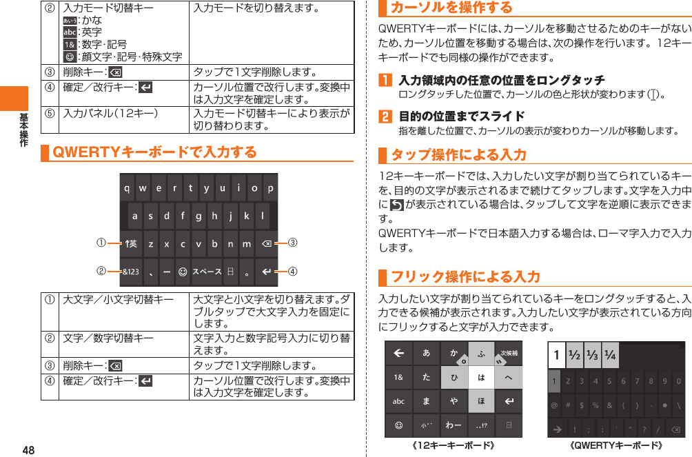 48② 入力モード切替キー：か な：英 字：数 字・記 号：顔文字・記号・特殊文字入力モードを切り替えます。③ 削除キー： タップで1文字削除します。④ 確定／改行キー： カーソル位置で改行します。変換中は入力文字を確定します。⑤ 入力パネル（12キー） 入力モード切替キーにより表示が切り替わります。 QWERTYキーボードで入力する①②③④① 大文字／小文字切替キー 大文字と小文字を切り替えます。ダブルタップで大文字入力を固定にします。② 文字／数字切替キー 文字入力と数字記号入力に切り替えます。③ 削除キー： タップで1文字削除します。④ 確定／改行キー： カーソル位置で改行します。変換中は入力文字を確定します。カーソルを操作するQWERTYキーボードには、カーソルを移動させるためのキーがないため、カーソル位置を移動する場合は、次の操作を行います。12キーキーボードでも同様の操作ができます。󱈠  入力領域内の任意の位置をロングタッチロングタッチした位置で、カーソルの色と形状が変わります（ ）。󱈢  目的の位置までスライド指を離した位置で、カーソルの表示が変わりカーソルが移動します。 タップ操作による入力12キーキーボードでは、入力したい文字が割り当てられているキーを、目的の文字が表示されるまで続けてタップします。文字を入力中に   が表示されている場合は、タップして文字を逆順に表示できます。QWERTYキーボードで日本語入力する場合は、ローマ字入力で入力します。 フリック操作による入力入力したい文字が割り当てられているキーをロングタッチすると、入力できる候補が表示されます。入力したい文字が表示されている方向にフリックすると文字が入力できます。《12キーキーボード》 《QWERTYキーボード》IS12T.indb   48IS12T.indb   48 2011/06/06   22:32:412011/06/06   22:32:41