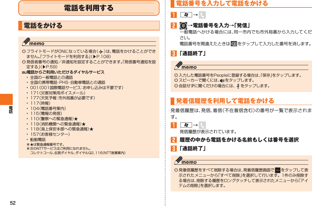 52 電話を利用する  電話をかける◎ フライトモードがONになっている場合（ ）は、電話をかけることができません。「フライトモードを利用する」（▶P.108）◎ 発信者番号の通知／非通知を設定することができます。「発信番号通知を設定する」（▶P.59）au電話からご利用いただけるダイヤルサービス•  全国の一般電話との通話•  全国の携帯電話・PHS・自動車電話との通話•  001（001国際電話サービス：お申し込みは不要です）•  171（災害対策用ボイスメール）•  177（天気予報：市外局番が必要です）•  117（時報）•  104（電話番号案内）•  115（電報の発信）•  110（警察への緊急通報）★•  119（消防機関への緊急通報）★•  118（海上保安本部への緊急通報）★•  157（お客様センター）•  船舶電話※ ★は緊急通報番号です。※ 次のNTTサービスはご利用になれません。  コレクトコール、伝言ダイヤル、ダイヤルQ2、116（NTT営業案内）電話番号を入力して電話をかける󱈠 A→ 󱈢   →電話番号を入力→「発信」一般電話へかける場合には、同一市内でも市外局番から入力してください。電話番号を間違えたときは   をタップして入力した番号を消します。󱈤 「通話終了」◎ 入力した電話番号をPeopleに登録する場合は、「保存」をタップします。◎ スピーカーで聞くには、 をタップします。◎ 会話せずに聞くだけの場合には、 をタップします。  発着信履歴を利用して電話をかける発着信履歴は、発信、着信（不在着信含む）の番号が一覧で表示されます。󱈠 A→ 発信履歴が表示されています。󱈢  履歴の中から電話をかける名前もしくは番号を選択󱈤 「通話終了」◎ 発着信履歴をすべて削除する場合は、発着信履歴画面で   をタップして表示されたメニューから「すべて削除」を選択して行います。1件のみ削除する場合は、削除する履歴をロングタッチして表示されたメニューから「アイテムの削除」を選択します。IS12T.indb   52IS12T.indb   52 2011/06/06   22:32:412011/06/06   22:32:41