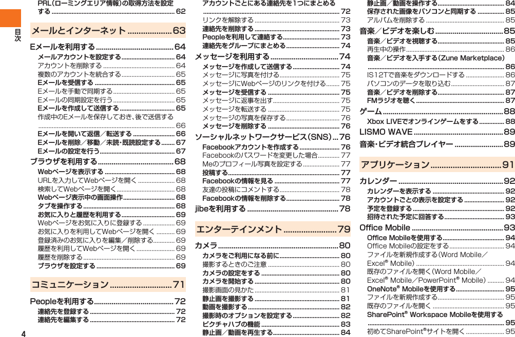 4PRL（ローミングエリア情報）の取得方法を設定する .......................................................................... 62メールとインターネット ....................63Eメールを利用する ........................................ 64メールアカウントを設定する ................................ 64アカウントを削除する ........................................... 64複数のアカウントを統合する ................................ 65Eメールを受信する ................................................ 65Eメールを手動で同期する ..................................... 65Eメールの同期設定を行う ..................................... 65Eメールを作成して送信する ................................. 65作成中のEメールを保存しておき、後で送信する .................................................................................. 66Eメールを開いて返信／転送する ......................... 66Eメールを削除／移動／未読・既読設定する ........ 67Eメールの設定を行う ............................................. 67ブラウザを利用する ....................................... 68Webページを表示する .......................................... 68URLを入力してWebページを開く ...................... 68検索してWebページを開く ................................... 68Webページ表示中の画面操作 ............................... 68タブを操作する ....................................................... 68お気に入りと履歴を利用する ................................ 69Webページをお気に入りに登録する ................... 69お気に入りを利用してWebページを開く ........... 69登録済みのお気に入りを編集／削除する............. 69履歴を利用してWebページを開く ....................... 69履歴を削除する ....................................................... 69ブラウザを設定する ............................................... 69コミュニケーション ............................71Peopleを利用する ......................................... 72連絡先を登録する ................................................... 72連絡先を編集する ................................................... 72アカウントごとにある連絡先を1つにまとめる .................................................................................. 72リンクを解除する ................................................... 73連絡先を削除する ................................................... 73Peopleを利用して連絡する .................................. 73連絡先をグループにまとめる ................................ 74メッセージを利用する ...................................74メッセージを作成して送信する ............................ 74メッセージに写真を付ける .................................... 75メッセージにWebページのリンクを付ける ........ 75メッセージを受信する ........................................... 75メッセージに返事を出す........................................ 75メッセージを転送する ........................................... 75メッセージの写真を保存する ................................ 76メッセージを削除する ........................................... 76ソーシャルネットワークサービス（SNS） ... 76Facebookアカウントを作成する ........................ 76Facebookのパスワードを変更した場合 ............. 77Meのプロフィール写真を設定する ...................... 77投稿する................................................................... 77Facebookの情報を見る ....................................... 77友達の投稿にコメントする .................................... 78Facebookの情報を削除する ................................ 78jibeを利用する ............................................... 78エンターテインメント ........................79カメラ ..............................................................80カメラをご利用になる前に .................................... 80撮影するときのご注意 ........................................... 80カメラの設定をする ............................................... 80カメラを開始する ................................................... 80撮影画面の見かた ................................................... 81静止画を撮影する ................................................... 81動画を撮影する ....................................................... 82撮影時のオプションを設定する ............................ 82ピクチャハブの機能 ............................................... 83静止画／動画を再生する........................................ 84静止画／動画を操作する........................................ 84保存された画像をパソコンと同期する ................ 85アルバムを削除する ............................................... 85音楽／ビデオを楽しむ ...................................85音楽／ビデオを視聴する........................................ 85再生中の操作 ........................................................... 86音楽／ビデオを入手する（Zune Marketplace） .................................................................................. 86IS12Tで音楽をダウンロードする ....................... 86パソコンのデータを取り込む ................................ 87音楽／ビデオを削除する........................................ 87FMラジオを聴く ..................................................... 87ゲーム ..............................................................88Xbox LIVEでオンラインゲームをする ............... 88LISMO WAVE ..............................................89音楽・ビデオ統合プレイヤー ......................... 89アプリケーション ................................91カレンダー ......................................................92カレンダーを表示する ........................................... 92アカウントごとの表示を設定する ........................ 92予定を登録する ....................................................... 92招待された予定に回答する .................................... 93Office Mobile ............................................... 93Office Mobileを使用する ..................................... 94Office Mobileの設定をする ................................. 94ファイルを新規作成する（Word Mobile／Excel® Mobile） ..................................................... 94既存のファイルを開く（Word Mobile／Excel® Mobile／PowerPoint® Mobile） .......... 94OneNote® Mobileを使用する ............................. 95ファイルを新規作成する........................................ 95既存のファイルを開く ........................................... 95SharePoint® Workspace Mobileを使用する .................................................................................. 95初めてSharePoint®サイトを開く ....................... 95IS12T.indb   4IS12T.indb   4 2011/06/06   22:32:332011/06/06   22:32:33