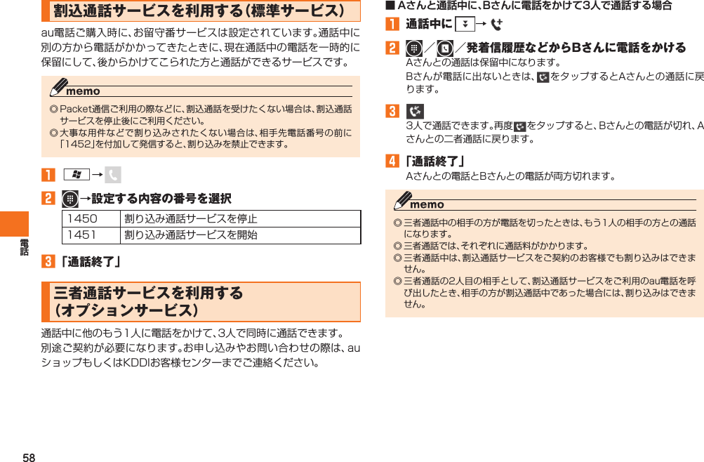58  割込通話サービスを利用する（標準サービス）au電話ご購入時に、お留守番サービスは設定されています。通話中に別の方から電話がかかってきたときに、現在通話中の電話を一時的に保留にして、後からかけてこられた方と通話ができるサービスです。◎ Packet通信ご利用の際などに、割込通話を受けたくない場合は、割込通話サービスを停止後にご利用ください。◎ 大事な用件などで割り込みされたくない場合は、相手先電話番号の前に「1452」を付加して発信すると、割り込みを禁止できます。󱈠 A→ 󱈢   →設定する内容の番号を選択1450 割り込み通話サービスを停止1451 割り込み通話サービスを開始󱈤 「通話終了」  三者通話サービスを利用する（オプションサービス）通話中に他のもう1人に電話をかけて、3人で同時に通話できます。別途ご契約が必要になります。お申し込みやお問い合わせの際は、auショップもしくはKDDIお客様センターまでご連絡ください。■ Aさんと通話中に、Bさんに電話をかけて3人で通話する場合󱈠  通話中に  → 󱈢  ／    ／発着信履歴などからBさんに電話をかけるAさんとの通話は保留中になります。Bさんが電話に出ないときは、 をタップするとAさんとの通話に戻ります。󱈤   3人で通話できます。再度 をタップすると、Bさんとの電話が切れ、Aさんとの二者通話に戻ります。󱈦 「通話終了」Aさんとの電話とBさんとの電話が両方切れます。◎ 三者通話中の相手の方が電話を切ったときは、もう1人の相手の方との通話になります。◎ 三者通話では、それぞれに通話料がかかります。◎ 三者通話中は、割込通話サービスをご契約のお客様でも割り込みはできません。◎ 三者通話の2人目の相手として、割込通話サービスをご利用のau電話を呼び出したとき、相手の方が割込通話中であった場合には、割り込みはできません。IS12T.indb   58IS12T.indb   58 2011/06/06   22:32:422011/06/06   22:32:42