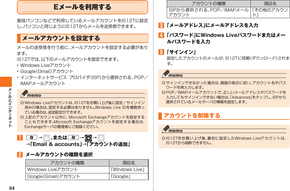 64 Eメールを利用する普段パソコンなどで利用しているメールアカウントをIS12Tに設定し、パソコンと同じようにIS12Tからメールを送受信できます。  メールアカウントを設定するメールの送受信を行う前に、メールアカウントを設定する必要があります。IS12Tでは、以下のメールアカウントを設定できます。• Windows Liveアカウント• Google（ Gmail）アカウント• インターネットサービス プロバイダ（ISP）から提供される、POP／IMAPメールアカウント◎ Windows Liveアカウントは、IS12Tをお買い上げ後に設定／サインイン済みの場合は、設定する必要はありません。Windows  Live IDを複数持っている場合は、追加設定ができます。◎ 上記のアカウント以外に、 Microsoft Exchangeアカウントを設定することもできます。Microsoft Exchangeアカウントを設定する場合は、Exchangeサーバの管理者にご相談ください。󱈠 A→   、またはA→   →    →「Email &amp; accounts」→「アカウントの追加」󱈢  メールアカウントの種類を選択アカウントの種類 項目名Windows Liveアカウント 「Windows Live」Google（Gmail）アカウント 「Google」アカウントの種類 項目名ISPから提供される、POP／IMAPメールアカウント「その他のアカウント」󱈤 「メールアドレス」にメールアドレスを入力󱈦 「パスワード」にWindows Liveパスワードまたはメールパスワードを入力󱈨 「サインイン」設定したアカウントのメールが、IS12Tに同期（ダウンロード）されます。◎ サインインできなかった場合は、画面の指示に従い、アカウント名やパスワードを再入力します。◎ POP／IMAPメールアカウントで、正しいメールアドレスやパスワードを入力してもサインインできない場合は、「Advanced」をタップし、ISPから提供されているメールサーバの情報を設定します。アカウントを削除する◎ IS12Tをお買い上げ後、最初に設定したWindows Liveアカウントは、IS12Tから削除できません。IS12T.indb   64IS12T.indb   64 2011/06/06   22:32:432011/06/06   22:32:43