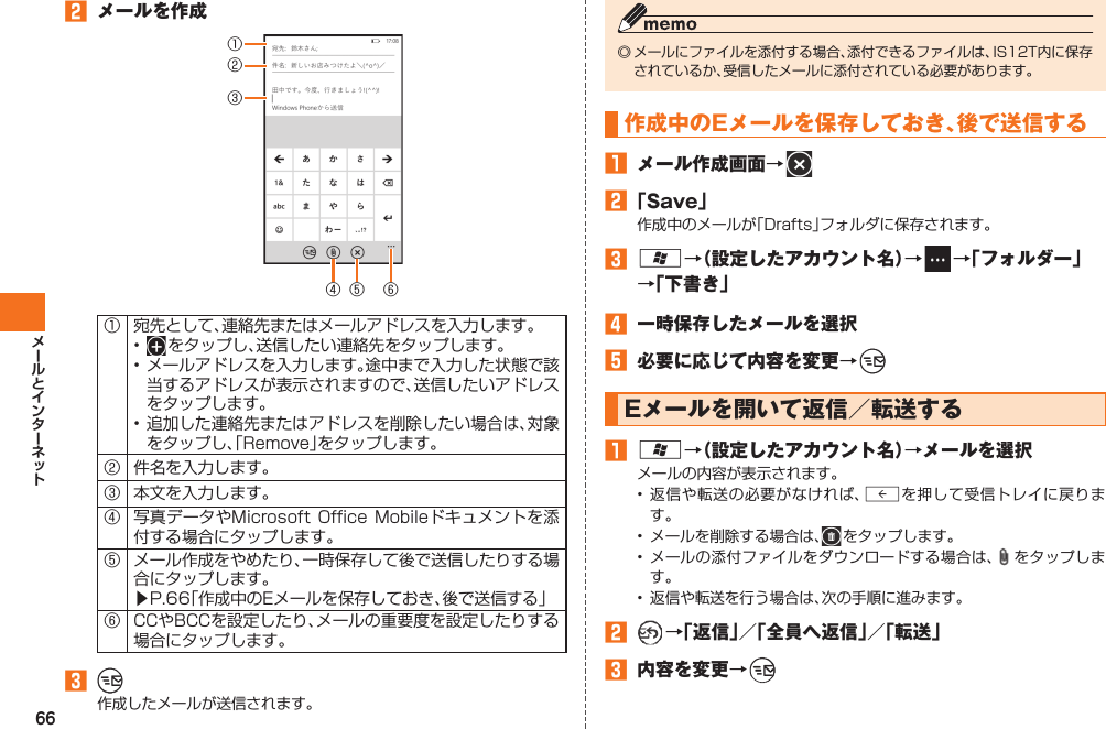 66󱈢  メールを作成①②③④⑥⑤① 宛先として、連絡先またはメールアドレスを入力します。•   をタップし、送信したい連絡先をタップします。• メールアドレスを入力します。途中まで入力した状態で該当するアドレスが表示されますので、送信したいアドレスをタップします。• 追加した連絡先またはアドレスを削除したい場合は、対象をタップし、「Remove」をタップします。② 件名を入力します。③ 本文を入力します。④ 写真データやMicrosoft  Office Mobileドキュメントを添付する場合にタップします。⑤ メール作成をやめたり、一時保存して後で送信したりする場合にタップします。▶P.66「作成中のEメールを保存しておき、後で送信する」⑥ CCやBCCを設定したり、メールの重要度を設定したりする場合にタップします。󱈤   作成したメールが送信されます。◎ メールにファイルを添付する場合、添付できるファイルは、IS12T内に保存されているか、受信したメールに添付されている必要があります。 作成中のEメールを保存しておき、後で送信する󱈠  メール作成画面→   󱈢 「Save」作成中のメールが「Drafts」フォルダに保存されます。󱈤 A→（設定したアカウント名）→   →「フォルダー」→「下書き」󱈦  一時保存したメールを選択󱈨  必要に応じて内容を変更→   Eメールを開いて返信／転送する󱈠 A→（設定したアカウント名）→メールを選択メールの内容が表示されます。• 返信や転送の必要がなければ、Rを押して受信トレイに戻ります。•  メールを削除する場合は、  をタップします。• メールの添付ファイルをダウンロードする場合は、 をタップします。•  返信や転送を行う場合は、次の手順に進みます。󱈢  →「返信」／「全員へ返信」／「転送」󱈤  内容を変更→   IS12T.indb   66IS12T.indb   66 2011/06/06   22:32:442011/06/06   22:32:44