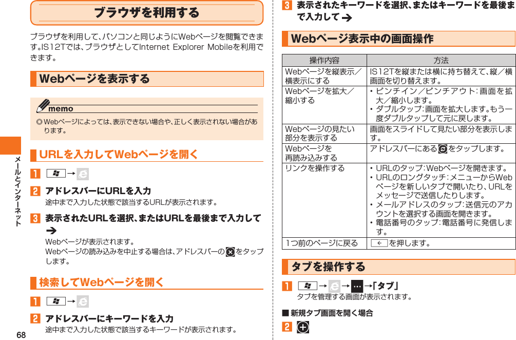 68  ブラウザを利用するブラウザを利用して、パソコンと同じようにWebページを閲覧できます。IS12Tでは、ブラウザとしてInternet Explorer  Mobileを利用できます。 Webページを表示する◎ Webページによっては、表示できない場合や、正しく表示されない場合があります。URLを入力してWebページを開く󱈠 A→   󱈢  アドレスバーにURLを入力途中まで入力した状態で該当するURLが表示されます。󱈤  表示されたURLを選択、またはURLを最後まで入力してWebページが表示されます。Webページの読み込みを中止する場合は、アドレスバーの   をタップします。 検索してWebページを開く󱈠 A→   󱈢  アドレスバーにキーワードを入力途中まで入力した状態で該当するキーワードが表示されます。󱈤  表示されたキーワードを選択、またはキーワードを最後まで入力して Webページ表示中の画面操作操作内容 方法Webページを縦表示／横表示にするIS12Tを縦または横に持ち替えて、縦／横画面を切り替えます。Webページを拡大／縮小する• ピンチイン／ピンチアウト：画面を拡大／縮小します。• ダブルタップ：画面を拡大します。もう一度ダブルタップして元に戻します。Webページの見たい部分を表示する画面をスライドして見たい部分を表示します。Webページを再読み込みするアドレスバーにある   をタップします。リンクを操作する • URLのタップ：Webページを開きます。• URLのロングタッチ：メニューからWebページを新しいタブで開いたり、URLをメッセージで送信したりします。• メールアドレスのタップ：送信元のアカウントを選択する画面を開きます。• 電話番号のタップ：電話番号に発信します。1つ前のページに戻る Rを押します。タブを操作する󱈠 A→   →    →「タブ」タブを管理する画面が表示されます。■ 新規タブ画面を開く場合󱈢 IS12T.indb   68IS12T.indb   68 2011/06/06   22:32:442011/06/06   22:32:44
