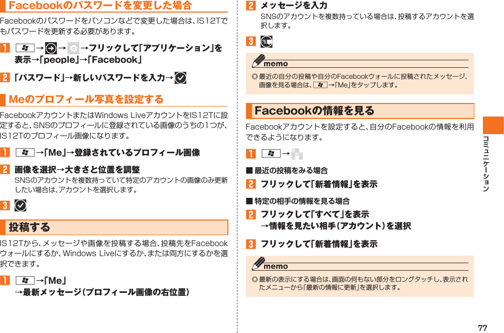77Facebookのパスワードを変更した場合Facebookのパスワードをパソコンなどで変更した場合は、IS12Tでもパスワードを更新する必要があります。󱈠 A→   →    →フリックして「アプリケーション」を表示→「people」→「Facebook」󱈢 「パスワード」→新しいパスワードを入力→   Meのプロフィール写真を設定するFacebookアカウントまたはWindows LiveアカウントをIS12Tに設定すると、SNSのプロフィールに登録されている画像のうちの1つが、IS12Tのプロフィール画像になります。󱈠 A→「Me」→登録されているプロフィール画像󱈢  画像を選択→大きさと位置を調整SNSのアカウントを複数持っていて特定のアカウントの画像のみ更新したい場合は、アカウントを選択します。󱈤   投稿するIS12Tから、メッセージや画像を投稿する場合、投稿先をFacebookウォールにするか、Windows Liveにするか、または両方にするかを選択できます。󱈠 A→「Me」→最新メッセージ（プロフィール画像の右位置）󱈢  メッセージを入力SNSのアカウントを複数持っている場合は、投稿するアカウントを選択します。󱈤 ◎ 最近の自分の投稿や自分のFacebookウォールに投稿されたメッセージ、画像を見る場合は、A→「Me」をタップします。 Facebookの情報を見るFacebookアカウントを設定すると、自分のFacebookの情報を利用できるようになります。󱈠 A→   ■ 最近の投稿をみる場合󱈢  フリックして「新着情報」を表示■ 特定の相手の情報を見る場合󱈢  フリックして「すべて」を表示→情報を見たい相手（アカウント）を選択󱈤  フリックして「新着情報」を表示◎ 最新の表示にする場合は、画面の何もない部分をロングタッチし、表示されたメニューから「最新の情報に更新」を選択します。IS12T.indb   77IS12T.indb   77 2011/06/06   22:32:462011/06/06   22:32:46