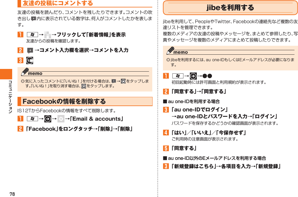 78友達の投稿にコメントする友達の投稿を読んだり、コメントを残したりできます。コメントの吹き出し 内に表示されている数字は、何人がコメントしたかを表します。󱈠 A→   →フリックして「新着情報」を表示友達からの投稿を確認します。󱈢   →コメント入力欄を選択→コメントを入力󱈤 ◎ 気に入ったコメントに「いいね！」を付ける場合は、 →   をタップします。「いいね！」を取り消す場合は、   をタップします。Facebookの情報を削除するIS12TからFacebookの情報をすべて削除します。󱈠 A→   →    →「Email &amp; accounts」󱈢 「Facebook」をロングタッチ→「削除」→「削除」  jibeを利用するjibeを利用して、PeopleやTwitter、Facebookの連絡先など複数の友達リストを管理できます。複数のメディアの友達の投稿やメッセージを、まとめて参照したり、写真やメッセージを複数のメディアにまとめて投稿したりできます。◎ jibeを利用するには、au one-IDもしくはEメールアドレスが必要になります。󱈠 A→   →●●初回起動時には許可画面と利用規約が表示されます。󱈢 「同意する」→「同意する」■ au one-IDを利用する場合󱈤 「au one-IDでログイン」→au one-IDとパスワードを入力→「ログイン」パスワードを保存するかどうかの確認画面が表示されます。󱈦 「はい」／「いいえ」／「今保存せず」ご利用時の注意画面が表示されます。󱈨 「同意する」■ au one-ID以外のEメールアドレスを利用する場合󱈤 「新規登録はこちら」→各項目を入力→「新規登録」IS12T.indb   78IS12T.indb   78 2011/06/06   22:32:462011/06/06   22:32:46