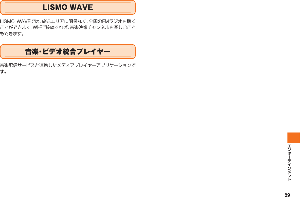 89  LISMO WAVELISMO WAVEでは、放送エリアに関係なく、全国のFMラジオを聴くことができます。Wi-Fi®接続すれば、音楽映像チャンネルを楽しむこともできます。 音楽・ビデオ統合プレイヤー音楽配信サービスと連携したメディアプレイヤーアプリケーションです。IS12T.indb   89IS12T.indb   89 2011/06/06   22:32:482011/06/06   22:32:48