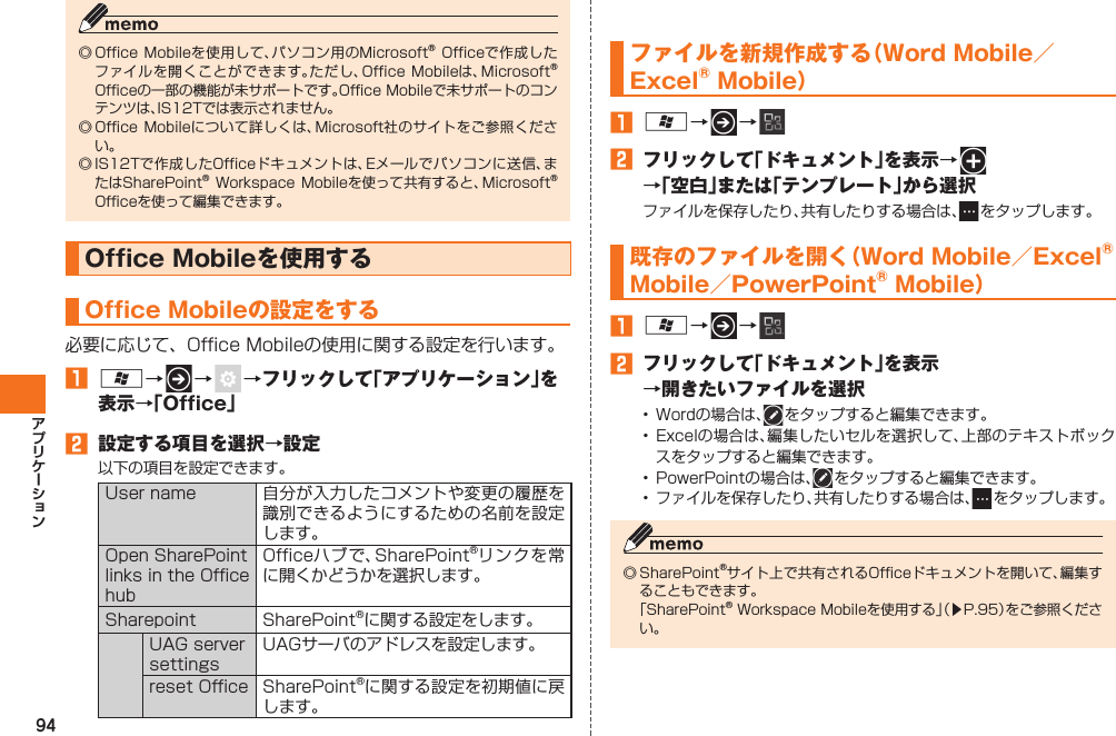 94◎ Office Mobileを使用して、パソコン用のMicrosoft® Officeで作成したファイルを開くことができます。ただし、Office Mobileは、Microsoft® Officeの一部の機能が未サポートです。Office Mobileで未サポートのコンテンツは、IS12Tでは表示されません。◎ Office Mobileについて詳しくは、Microsoft社のサイトをご参照ください。◎ IS12Tで作成したOfficeドキュメントは、Eメールでパソコンに送信、またはSharePoint® Workspace Mobileを使って共有すると、Microsoft® Officeを使って編集できます。Office Mobileを使用する Office Mobileの設定をする必要に応じて、Office Mobileの使用に関する設定を行います。󱈠 A→   →   →フリックして「アプリケーション」を表示→「Office」󱈢  設定する項目を選択→設定以下の項目を設定できます。User name 自分が入力したコメントや変更の履歴を識別できるようにするための名前を設定します。Open SharePoint links in the Office hubOfficeハブで、SharePoint®リンクを常に開くかどうかを選択します。Sharepoint SharePoint®に関する設定をします。UAG server settingsUAGサーバのアドレスを設定します。reset Office SharePoint®に関する設定を初期値に戻します。  ファイルを新規作成する（Word Mobile／Excel® Mobile）󱈠 A→   → 󱈢  フリックして「ドキュメント」を表示→   →「空白」または「テンプレート」から選択ファイルを保存したり、共有したりする場合は、  をタップします。   既存のファイルを開く（Word Mobile／Excel® Mobile／PowerPoint® Mobile）󱈠 A→   → 󱈢  フリックして「ドキュメント」を表示→開きたいファイルを選択•  Wordの場合は、  をタップすると編集できます。•  Excelの場合は、編集したいセルを選択して、上部のテキストボックスをタップすると編集できます。•  PowerPointの場合は、  をタップすると編集できます。•  ファイルを保存したり、共有したりする場合は、  をタップします。◎ SharePoint®サイト上で共有されるOfficeドキュメントを開いて、編集することもできます。  「SharePoint® Workspace Mobileを使用する」（▶P.95）をご参照ください。IS12T.indb   94IS12T.indb   94 2011/06/06   22:32:492011/06/06   22:32:49