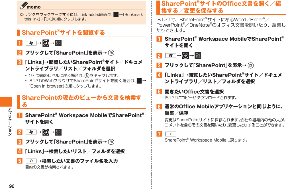 96◎ リンクを ブックマークするには、Link added画面で、  →「Bookmark this link」→「OK」の順にタップします。SharePoint®サイトを閲覧する󱈠 A→   → 󱈢  フリックして「SharePoint」を表示→   󱈤 「Links」→閲覧したいSharePoint®サイト／ドキュメントライブラリ／リスト／フォルダを選択•  ひとつ前のレベルに戻る場合は、  をタップします。• IS12TのWebブラウザでSharePoint®サイトを開く場合は、  →「Open in browser」の順にタップします。 SharePointの現在のビューから文書を検索する󱈠  SharePoint® Workspace MobileでSharePoint®サイトを開く󱈢 A→   → 󱈤  フリックして「SharePoint」を表示→   󱈦 「Links」→検索したいリスト／フォルダを選択󱈨 S→検索したい文書のファイル名を入力目的の文書が検索されます。SharePoint®サイトのOffice文書を開く／編集する／変更を保存するIS12Tで、SharePoint®サイトにあるWord／Excel®／ PowerPoint®／OneNote®のオフィス文書を開いたり、編集したりできます。󱈠  SharePoint® Workspace MobileでSharePoint®サイトを開く󱈢 A→   → 󱈤  フリックして「SharePoint」を表示→   󱈦 「Links」→閲覧したいSharePoint®サイト／ドキュメントライブラリ／リスト／フォルダを選択󱈨  開きたいOffice文書を選択IS12Tにコピーがダウンロードされます。󱈪  通常のOffice Mobileアプリケーションと同じように、編集／保存変更はSharePointサイトに保存されます。会社や組織内の他の人が、コメントを含むその文書を開いたり、変更したりすることができます。󱈬 RSharePoint® Workspace Mobileに戻ります。IS12T.indb   96IS12T.indb   96 2011/06/06   22:32:492011/06/06   22:32:49