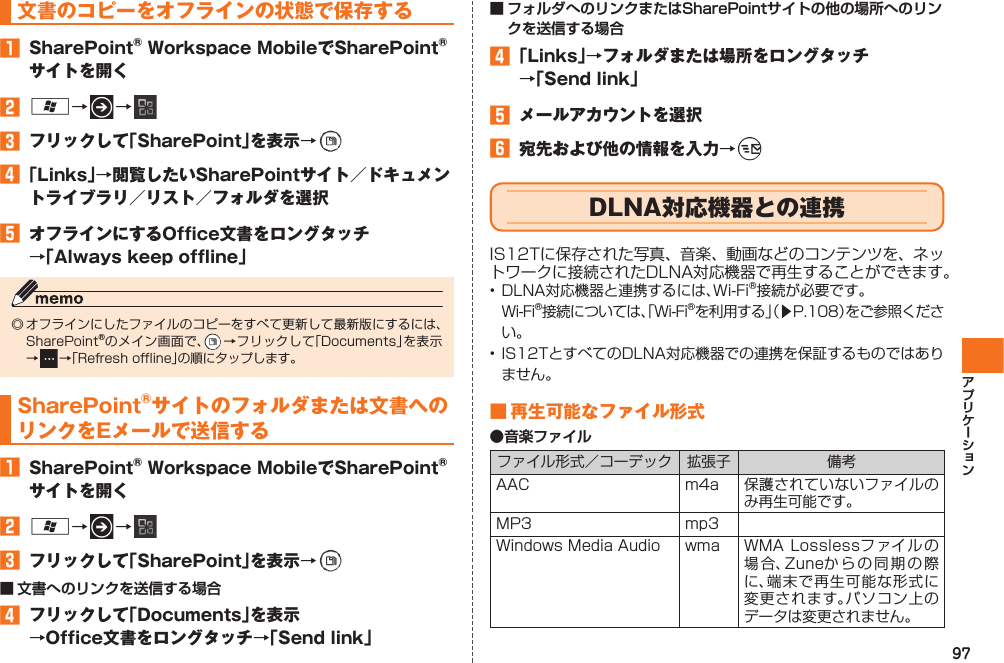 97文書のコピーをオフラインの状態で保存する󱈠  SharePoint® Workspace MobileでSharePoint®サイトを開く󱈢 A→   → 󱈤  フリックして「SharePoint」を表示→   󱈦 「Links」→閲覧したいSharePointサイト／ドキュメントライブラリ／リスト／フォルダを選択󱈨  オフラインにするOffice文書をロングタッチ→「Always keep offline」◎ オフラインにしたファイルのコピーをすべて更新して最新版にするには、SharePoint®のメイン画面で、  →フリックして「Documents」を表示→   →「Refresh offline」の順にタップします。SharePoint®サイトのフォルダまたは文書へのリンクをEメールで送信する󱈠  SharePoint® Workspace MobileでSharePoint®サイトを開く󱈢 A→   → 󱈤  フリックして「SharePoint」を表示→   ■ 文書へのリンクを送信する場合󱈦  フリックして「Documents」を表示→Office文書をロングタッチ→「Send link」■ フォルダへのリンクまたはSharePointサイトの他の場所へのリンクを送信する場合󱈦 「Links」→フォルダまたは場所をロングタッチ→「Send link」󱈨  メールアカウントを選択󱈪  宛先および他の情報を入力→     DLNA対応機器との連携IS12Tに保存された写真、音楽、動画などのコンテンツを、ネットワークに接続されたDLNA対応機器で再生することができます。• DLNA対応機器と連携するには、Wi-Fi®接続が必要です。  Wi-Fi®接続については、「Wi-Fi®を利用する」（▶P.108）をご参照ください。• IS12TとすべてのDLNA対応機器での連携を保証するものではありません。■ 再生可能なファイル形式●音楽ファイルファイル形式／コーデック 拡張子 備考AAC m4a 保護されていないファイルのみ再生可能です。MP3 mp3Windows Media Audio wma WMA Losslessフ ァイルの場合、Zuneからの同期の際に、端末で再生可能な形式に変更されます。パソコン上のデータは変更されません。IS12T.indb   97IS12T.indb   97 2011/06/06   22:32:492011/06/06   22:32:49