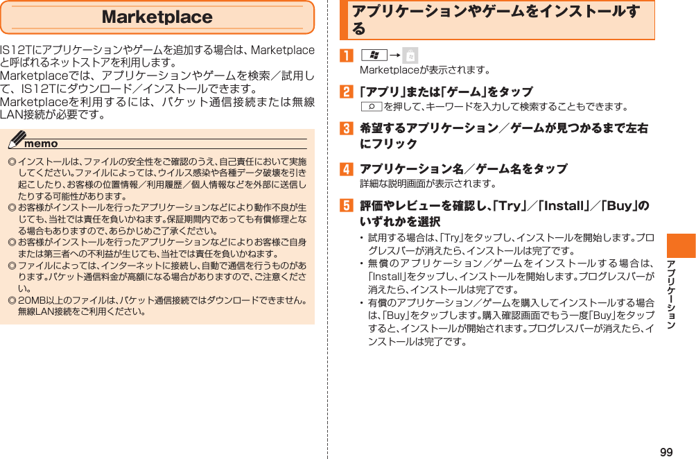 99  MarketplaceIS12Tにアプリケーションやゲームを追加する場合は、Marketplaceと呼ばれるネットストアを利用します。Marketplaceでは、アプリケーションやゲームを検索／試用して、IS12Tにダウンロード／インストールできます。Marketplaceを利用するには、パケット通信接続または無線LAN接続が必要です。◎ インストールは、ファイルの安全性をご確認のうえ、自己責任において実施してください。ファイルによっては、ウイルス感染や各種データ破壊を引き起こしたり、お客様の位置情報／利用履歴／個人情報などを外部に送信したりする可能性があります。◎ お客様がインストールを行ったアプリケーションなどにより動作不良が生じても、当社では責任を負いかねます。保証期間内であっても有償修理となる場合もありますので、あらかじめご了承ください。◎ お客様がインストールを行ったアプリケーションなどによりお客様ご自身または第三者への不利益が生じても、当社では責任を負いかねます。◎ ファイルによっては、インターネットに接続し、自動で通信を行うものがあります。パケット通信料金が高額になる場合がありますので、ご注意ください。◎ 20MB以上のファイルは、パケット通信接続ではダウンロードできません。無線LAN接続をご利用ください。 アプリケーションやゲームをインストールする󱈠 A→ Marketplaceが表示されます。󱈢 「アプリ」または「ゲーム」をタップSを押して、キーワードを入力して検索することもできます。󱈤  希望するアプリケーション／ゲームが見つかるまで左右にフリック󱈦  アプリケーション名／ゲーム名をタップ詳細な説明画面が表示されます。󱈨  評価やレビューを確認し、「Try」／「Install」／「Buy」のいずれかを選択• 試用する場合は、「Try」をタップし、インストールを開始します。プログレスバーが消えたら、インストールは完了です。• 無償のアプリケーション／ゲームをインストールする場合は、「Install」をタップし、インストールを開始します。プログレスバーが消えたら、インストールは完了です。• 有償のアプリケーション／ゲームを購入してインストールする場合は、「Buy」をタップします。購入確認画面でもう一度「Buy」をタップすると、インストールが開始されます。プログレスバーが消えたら、インストールは完了です。IS12T.indb   99IS12T.indb   99 2011/06/06   22:32:492011/06/06   22:32:49