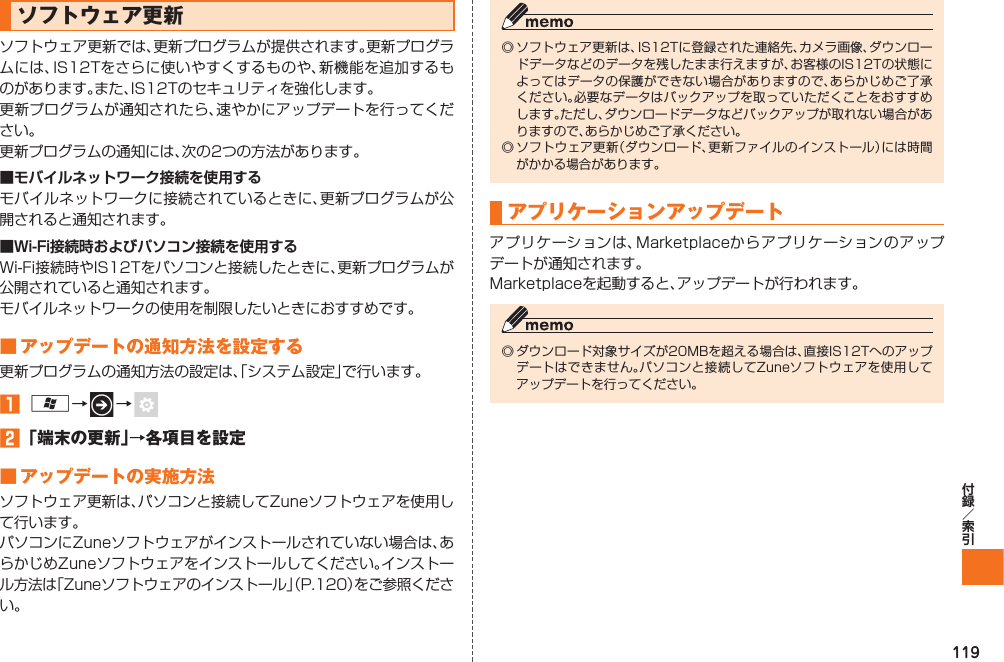 119 ソフトウェア更新ソフトウェア更新では、更新プログラムが提供されます。更新プログラムには、IS12Tをさらに使いやすくするものや、新機能を追加するものがあります。また、IS12Tのセキュリティを強化します。更新プログラムが通知されたら、速やかにアップデートを行ってください。更新プログラムの通知には、次の2つの方法があります。■ モバイルネットワーク接続を使用するモバイルネットワークに接続されているときに、更新プログラムが公開されると通知されます。■Wi-Fi接続時およびパソコン接続を使用するWi-Fi接続時やIS12Tをパソコンと接続したときに、更新プログラムが公開されていると通知されます。モバイルネットワークの使用を制限したいときにおすすめです。■ アップデートの通知方法を設定する更新プログラムの通知方法の設定は、「システム設定」で行います。󱈠 A→   →    󱈢 「端末の更新」→各項目を設定■ アップデートの実施方法ソフトウェア更新は、パソコンと接続してZuneソフトウェアを使用して行います。パソコンにZuneソフトウェアがインストールされていない場合は、あらかじめZuneソフトウェアをインストールしてください。インストール方法は「Zuneソフトウェアのインストール」（P.120）をご参照ください。◎ ソフトウェア更新は、IS12Tに登録された連絡先、カメラ画像、ダウンロードデータなどのデータを残したまま行えますが、お客様のIS12Tの状態によってはデータの保護ができない場合がありますので、あらかじめご了承ください。必要なデータはバックアップを取っていただくことをおすすめします。ただし、ダウンロードデータなどバックアップが取れない場合がありますので、あらかじめご了承ください。◎ ソフトウェア更新（ダウンロード、更新ファイルのインストール）には時間がかかる場合があります。 アプリケーションアップデートアプリケーションは、Marketplaceからアプリケーションのアップデートが通知されます。Marketplaceを起動すると、アップデートが行われます。◎ ダウンロード対象サイズが20MBを超える場合は、直接IS12Tへのアップデートはできません。パソコンと接続してZuneソフトウェアを使用してアップデートを行ってください。IS12T.indb   119IS12T.indb   119 2011/06/06   22:32:522011/06/06   22:32:52