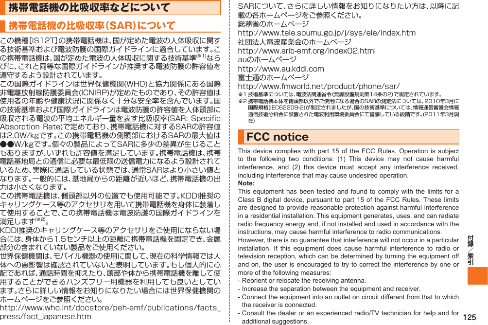 125携帯電話機の比吸収率などについて携帯電話機の比吸収率（SAR）についてこの機種［IS12T］の携帯電話機は､国が定めた電波の人体吸収に関する技術基準および電波防護の国際ガイドラインに適合しています｡この携帯電話機は､国が定めた電波の人体吸収に関する技術基準(※1)ならびに､これと同等な国際ガイドラインが推奨する電波防護の許容値を遵守するよう設計されています｡この国際ガイドラインは世界保健機関(WHO)と協力関係にある国際非電離放射線防護委員会(ICNIRP)が定めたものであり､その許容値は使用者の年齢や健康状況に関係なく十分な安全率を含んでいます。国の技術基準および国際ガイドラインは電波防護の許容値を人体頭部に吸収される電波の平均エネルギー量を表す比吸収率(SAR:  Specific Absorption Rate)で定めており､携帯電話機に対するSARの許容値は2.0W/kgです｡この携帯電話機の側頭部におけるSARの最大値は●●W/kgです。個々の製品によってSARに多少の差異が生じることもありますが､いずれも許容値を満足しています。携帯電話機は､携帯電話基地局との通信に必要な最低限の送信電力になるよう設計されているため､実際に通話している状態では､通常SARはより小さい値となります。一般的には､基地局からの距離が近いほど､携帯電話機の出力は小さくなります｡この携帯電話機は､側頭部以外の位置でも使用可能です。KDDI推奨のキャリングケース等のアクセサリを用いて携帯電話機を身体に装着して使用することで､この携帯電話機は電波防護の国際ガイドラインを満足します(※2)。KDDI推奨のキャリングケース等のアクセサリをご使用にならない場合には､身体から1.5センチ以上の距離に携帯電話機を固定でき､金属部分の含まれていない製品をご使用ください。世界保健機関は､モバイル機器の使用に関して､現在の科学情報では人体への悪影響は確認されていないと表明しています｡もし個人的に心配であれば､通話時間を抑えたり､頭部や体から携帯電話機を離して使用することができるハンズフリー用機器を利用しても良いとしています。さらに詳しい情報をお知りになりたい場合には世界保健機関のホームページをご参照ください。http://www.who.int/docstore/peh-emf/publications/facts_press/fact_japanese.htmSARについて、さらに詳しい情報をお知りになりたい方は、以降に記載の各ホームページをご参照ください。総務省のホームページhttp://www.tele.soumu.go.jp/j/sys/ele/index.htm社団法人電波産業会のホームページhttp://www.arib-emf.org/index02.htmlauのホームページhttp://www.au.kddi.com富士通のホームページhttp://www.fmworld.net/product/phone/sar/※1 技術基準については、電波法関連省令（無線設備規則第14条の2）で規定されています。※2 携帯電話機本体を側頭部以外でご使用になる場合のSARの測定法については、2010年3月に国際規格(IEC62209-2)が制定されましたが､国の技術基準については､情報通信審議会情報通信技術分科会に設置された電波利用環境委員会にて審議している段階です｡(2011年3月現在)FCC noticeThis device complies with part 15 of the FCC Rules. Operation is subject to the following two conditions: (1) This device may not cause harmful interference, and (2) this device must accept any interference received, including interference that may cause undesired operation.Note:This equipment has been tested and found to comply with the limits for a Class B digital device, pursuant to part 15 of the FCC Rules. These limits are designed to provide reasonable protection against harmful interference in a residential installation. This equipment generates, uses, and can radiate radio frequency energy and, if not installed and used in accordance with the instructions, may cause harmful interference to radio communications.However, there is no guarantee that interference will not occur in a particular installation. If this equipment does cause harmful interference to radio or television reception, which can be determined by turning the equipment off and on, the user is encouraged to try to correct the interference by one or more of the following measures:- Reorient or relocate the receiving antenna.- Increase the separation between the equipment and receiver.-  Connect the equipment into an outlet on circuit different from that to which the receiver is connected.-  Consult the dealer or an experienced radio/TV technician for help and for additional suggestions.IS12T.indb   125IS12T.indb   125 2011/06/06   22:32:532011/06/06   22:32:53