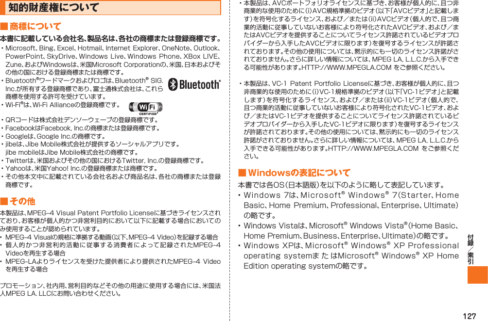 127知的財産権について■ 商標について本書に記載している会社名、製品名は、各社の商標または登録商標です。• Microsoft、Bing、Excel、Hotmail、Internet Explorer、OneNote、Outlook、PowerPoint、SkyDrive、Windows Live、Windows Phone、XBox LIVE、Zune、およびWindowsは、米国Microsoft Corporationの、米国、日本およびその他の国における登録商標または商標です。• Bluetooth®ワードマークおよびロゴは、Bluetooth® SIG. Inc.が所有する登録商標であり、富士通株式会社は、これら商標を使用する許可を受けています。 • Wi-Fi®は、Wi-Fi Allianceの登録商標です。  • QRコードは株式会社デンソーウェーブの登録商標です。• FacebookはFacebook, Inc.の商標または登録商標です。• Googleは、Google Inc.の商標です。• jibeは、Jibe Mobile株式会社が提供するソーシャルアプリです。  jibe mobileはJibe Mobile株式会社の商標です。• Twitterは、米国およびその他の国におけるTwitter, Inc.の登録商標です。• Yahooは、米国Yahoo! Inc.の登録商標または商標です。• その他本文中に記載されている会社名および商品名は、各社の商標または登録商標です。■ その他本製品は、MPEG‒4 Visual Patent Portfolio Licenseに基づきライセンスされており、お客様が個人的かつ非営利目的において以下に記載する場合においてのみ使用することが認められています。•  MPEG‒4 Visualの規格に準拠する動画（以下、MPEG‒4 Video）を記録する場合• 個人的かつ非営利的活動に従事する消費者によって記録されたMPEG‒4 Videoを再生する場合•  MPEG‒LAよりライセンスを受けた提供者により提供されたMPEG‒4 Videoを再生する場合プロモーション、社内用、営利目的などその他の用途に使用する場合には、米国法人MPEG LA．LLCにお問い合わせください。• 本製品は、AVCポートフォリオライセンスに基づき、お客様が個人的に、且つ非商業的な使用のために（i）AVC規格準拠のビデオ（以下「AVCビデオ」と記載します）を符号化するライセンス、および／または（ii）AVCビデオ（個人的で、且つ商業的活動に従事していないお客様により符号化されたAVCビデオ、および／またはAVCビデオを提供することについてライセンス許諾されているビデオプロバイダーから入手したAVCビデオに限ります）を復号するライセンスが許諾されております。その他の使用については、黙示的にも一切のライセンス許諾がされておりません。さらに詳しい情報については、MPEG LA, L.L.C.から入手できる可能性があります。HTTP://WWW.MPEGLA.COM をご参照ください。• 本製品は、VC-1 Patent Portfolio Licenseに基づき、お客様が個人的に、且つ非商業的な使用のために（i）VC-1規格準拠のビデオ（以下「VC-1ビデオ」と記載します）を符号化するライセンス、および／または（ii）VC-1ビデオ（個人的で、且つ商業的活動に従事していないお客様により符号化されたVC-1ビデオ、および／またはVC-1ビデオを提供することについてライセンス許諾されているビデオプロバイダーから入手したVC-1ビデオに限ります）を復号するライセンスが許諾されております。その他の使用については、黙示的にも一切のライセンス許諾がされておりません。さらに詳しい情報については、MPEG LA, L.L.C.から入手できる可能性があります。HTTP://WWW.MPEGLA.COM  をご参照ください。■ Windowsの表記について本書では各OS（日本語版）を以下のように略して表記しています。• Windows 7は、Microsoft® Windows® 7（Starter、Home Basic、Home Premium、Professional、Enterprise、Ultimate）の略です。• Windows Vistaは、Microsoft® Windows Vista®（Home Basic、Home Premium、Business、Enterprise、Ultimate）の略です。• Windows XPは、Microsoft® Windows® XP Professional operating systemま た はMicrosoft® Windows® XP Home Edition operating systemの略です。IS12T.indb   127IS12T.indb   127 2011/06/06   22:32:532011/06/06   22:32:53