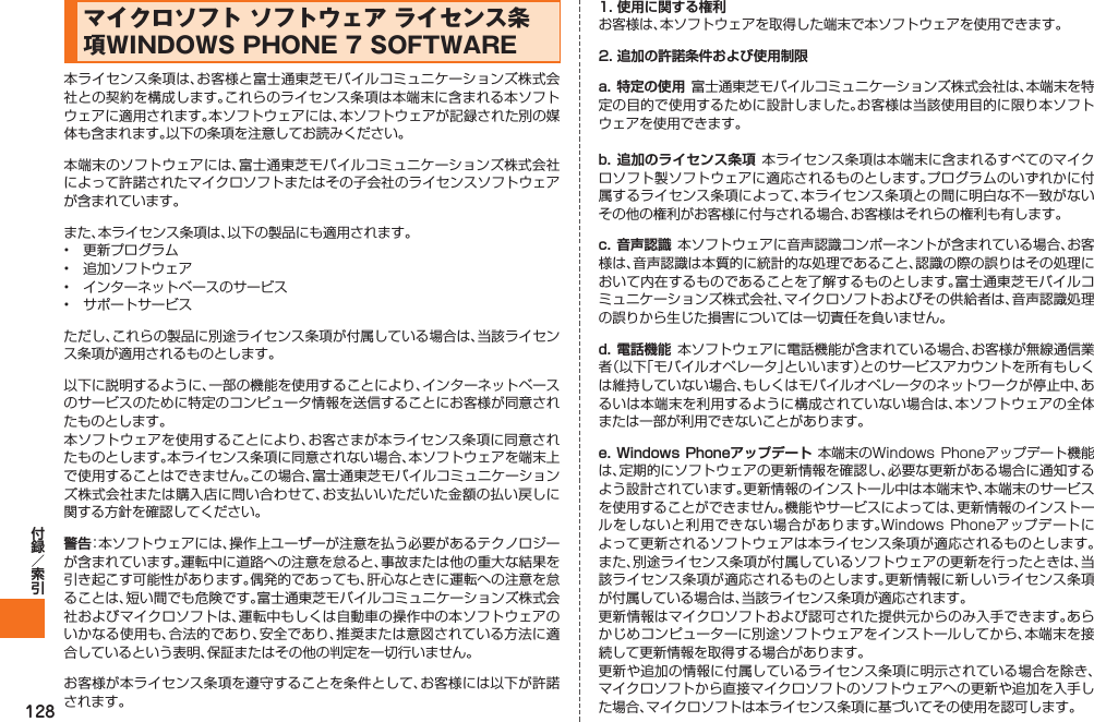 128マイクロソフト ソフトウェア ライセンス条項WINDOWS PHONE 7 SOFTWARE本ライセンス条項は、お客様と富士通東芝モバイルコミュニケーションズ株式会社との契約を構成します。これらのライセンス条項は本端末に含まれる本ソフトウェアに適用されます。本ソフトウェアには、本ソフトウェアが記録された別の媒体も含まれます。以下の条項を注意してお読みください。本端末のソフトウェアには、富士通東芝モバイルコミュニケーションズ株式会社によって許諾されたマイクロソフトまたはその子会社のライセンスソフトウェアが含まれています。また、本ライセンス条項は、以下の製品にも適用されます。•  更新プログラム•  追加ソフトウェア•  インターネットベースのサービス•  サポートサービスただし、これらの製品に別途ライセンス条項が付属している場合は、当該ライセンス条項が適用されるものとします。以下に説明するように、一部の機能を使用することにより、インターネットベースのサービスのために特定のコンピュータ情報を送信することにお客様が同意されたものとします。本ソフトウェアを使用することにより、お客さまが本ライセンス条項に同意されたものとします。本ライセンス条項に同意されない場合、本ソフトウェアを端末上で使用することはできません。この場合、富士通東芝モバイルコミュニケーションズ株式会社または購入店に問い合わせて、お支払いいただいた金額の払い戻しに関する方針を確認してください。警告：本ソフトウェアには、操作上ユーザーが注意を払う必要があるテクノロジーが含まれています。運転中に道路への注意を怠ると、事故または他の重大な結果を引き起こす可能性があります。偶発的であっても、肝心なときに運転への注意を怠ることは、短い間でも危険です。富士通東芝モバイルコミュニケーションズ株式会社およびマイクロソフトは、運転中もしくは自動車の操作中の本ソフトウェアのいかなる使用も、合法的であり、安全であり、推奨または意図されている方法に適合しているという表明、保証またはその他の判定を一切行いません。お客様が本ライセンス条項を遵守することを条件として、お客様には以下が許諾されます。1. 使用に関する権利お客様は、本ソフトウェアを取得した端末で本ソフトウェアを使用できます。2. 追加の許諾条件および使用制限a. 特定の使用  富士通東芝モバイルコミュニケーションズ株式会社は、本端末を特定の目的で使用するために設計しました。お客様は当該使用目的に限り本ソフトウェアを使用できます。b. 追加のライセンス条項 本ライセンス条項は本端末に含まれるすべてのマイクロソフト製ソフトウェアに適応されるものとします。プログラムのいずれかに付属するライセンス条項によって、本ライセンス条項との間に明白な不一致がないその他の権利がお客様に付与される場合、お客様はそれらの権利も有します。c. 音声認識  本ソフトウェアに音声認識コンポーネントが含まれている場合、お客様は、音声認識は本質的に統計的な処理であること、認識の際の誤りはその処理において内在するものであることを了解するものとします。富士通東芝モバイルコミュニケーションズ株式会社、マイクロソフトおよびその供給者は、音声認識処理の誤りから生じた損害については一切責任を負いません。d. 電話機能  本ソフトウェアに電話機能が含まれている場合、お客様が無線通信業者（以下「モバイルオペレータ」といいます）とのサービスアカウントを所有もしくは維持していない場合、もしくはモバイルオペレータのネットワークが停止中、あるいは本端末を利用するように構成されていない場合は、本ソフトウェアの全体または一部が利用できないことがあります。e. Windows Phoneアップデート  本端末のWindows Phoneアップデート機能は、定期的にソフトウェアの更新情報を確認し、必要な更新がある場合に通知するよう設計されています。更新情報のインストール中は本端末や、本端末のサービスを使用することができません。機能やサービスによっては、更新情報のインストールをしないと利用できない場合があります。Windows Phoneアップデートによって更新されるソフトウェアは本ライセンス条項が適応されるものとします。また、別途ライセンス条項が付属しているソフトウェアの更新を行ったときは、当該ライセンス条項が適応されるものとします。更新情報に新しいライセンス条項が付属している場合は、当該ライセンス条項が適応されます。更新情報はマイクロソフトおよび認可された提供元からのみ入手できます。あらかじめコンピューターに別途ソフトウェアをインストールしてから、本端末を接続して更新情報を取得する場合があります。更新や追加の情報に付属しているライセンス条項に明示されている場合を除き、マイクロソフトから直接マイクロソフトのソフトウェアへの更新や追加を入手した場合、マイクロソフトは本ライセンス条項に基づいてその使用を認可します。IS12T.indb   128IS12T.indb   128 2011/06/06   22:32:542011/06/06   22:32:54
