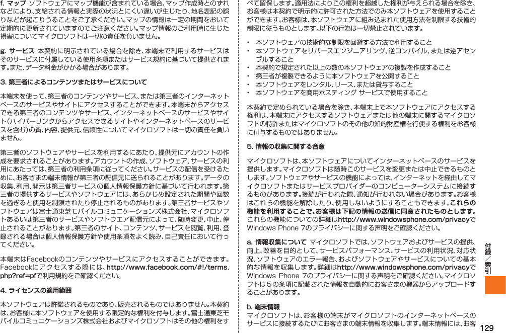129f. マップ ソフトウェアにマップ機能が含まれている場合、マップ作成時とのずれなどにより、支給される情報と実際の状況とにくい違いが生じたり、地名表記の誤りなどが起こりうることをご了承ください。マップの情報は一定の期間をおいて定期的に更新されていますのでご注意ください。マップ情報のご利用時に生じた損害についてマイクロソフトは一切の責任を負いません。g.  サービス 本契約に明示されている場合を除き、本端末で利用するサービスはそのサービスに付属している使用条項またはサービス規約に基づいて提供されます。また、データ料金がかかる場合があります。3. 第三者によるコンテンツまたはサービスについて本端末を使って、第三者のコンテンツやサービス、または第三者のインターネットベースのサービスやサイトにアクセスすることができます。本端末からアクセスできる第三者のコンテンツやサービス、インターネットベースのサービスやサイト（ハイパーリンクからアクセスできるサイトやインターネットベースのサービスを含む）の質、内容、提供元、信頼性についてマイクロソフトは一切の責任を負いません。第三者のソフトウェアやサービスを利用するにあたり、提供元にアカウントの作成を要求されることがあります。アカウントの作成、ソフトウェア、サービスの利用にあたっては、第三者の利用条項に従ってください。サービスの配信を受けるために、お客さまの端末情報が第三者の配信元に送られることがあります。データの収集、利用、開示は第三者サービスの個人情報保護方針に基づいて行われます。第三者の提供するサービスやソフトウェアには、あらかじめ設定された期間や回数を過ぎると使用を制限されたり停止されるものがあります。第三者サービスやソフトウェアは富士通東芝モバイルコミュニケーションズ株式会社、マイクロソフトあるいは第三者のサービスやソフトウエア配信元によって、随時変更、中止、停止されることがあります。第三者のサイト、コンテンツ、サービスを閲覧、利用、登録される場合は個人情報保護方針や使用条項をよく読み、自己責任において行ってください。本端末はFacebookのコンテンツやサービスにアクセスすることができます。Facebookにアクセスする際には、http://www.facebook.com/#!/terms.php?ref=pfで利用規約をご確認ください。4. ライセンスの適用範囲本ソフトウェアは許諾されるものであり、販売されるものではありません。本契約は、お客様に本ソフトウェアを使用する限定的な権利を付与します。富士通東芝モバイルコミュニケーションズ株式会社およびマイクロソフトはその他の権利をすべて留保します。適用法によりこの権利を超越した権利が与えられる場合を除き、お客様は本契約で明示的に許可された方法でのみ本ソフトウェアを使用することができます。お客様は、本ソフトウェアに組み込まれた使用方法を制限する技術的制限に従うものとします。以下の行為は一切禁止されています。•  本ソフトウェアの技術的な制限を回避する方法で利用すること•  本ソフトウェアをリバースエンジニアリング、逆コンパイル、または逆アセンブルすること•  本契約で規定された以上の数の本ソフトウェアの複製を作成すること•  第三者が複製できるように本ソフトウェアを公開すること•  本ソフトウェアをレンタル、リース、または貸与すること•  本ソフトウェアを商用ホスティング サービスで使用すること本契約で定められている場合を除き、本端末上で本ソフトウェアにアクセスする権利は、本端末にアクセスするソフトウェアまたは他の端末に関するマイクロソフトの特許またはマイクロソフトのその他の知的財産権を行使する権利をお客様に付与するものではありません。5. 情報の収集に関する合意マイクロソフトは、本ソフトウェアについてインターネットベースのサービスを提供します。マイクロソフトは随時このサービスを変更または中止できるものとします。ソフトウェアやサービスの機能によっては、インターネットを経由してマイクロソフトまたはサービスプロバイダーのコンピューターシステムに接続するものがあります。接続が行われた際、通知が行われない場合があります。お客様はこれらの機能を解除したり、使用しないようにすることもできます。これらの機能を利用することで、お客様は下記の情報の送信に同意されたものとします。これらの機能についての詳細はhttp://www.windowsphone.com/privacyでWindows Phone 7のプライバシーに関する声明をご確認ください。a. 情報収集について マイクロソフトでは、ソフトウェアおよびサービスの提供、向上、改善を目的として、サービスパフォーマンス、サービスの利用状況、対応状況、ソフトウェアのエラー報告、およびソフトウェアやサービスについての基本的な情報を収集します。詳細はhttp://www.windowsphone.com/privacyでWindows Phone  7のプライバシーに関する声明をご確認ください。マイクロソフトは５の条項に記載された情報を自動的にお客さまの機器からアップロードすることがあります。b. 端末情報マイクロソフトは、お客様の端末がマイクロソフトのインターネットベースのサービスに接続するたびにお客さまの端末情報を収集します。端末情報には、お客IS12T.indb   129IS12T.indb   129 2011/06/06   22:32:542011/06/06   22:32:54