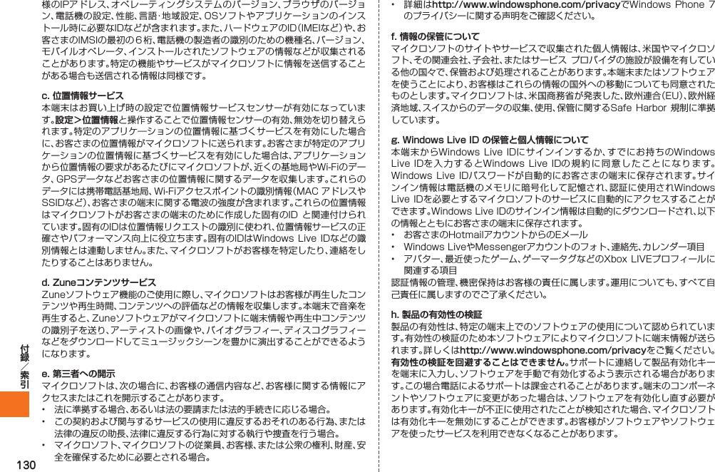 130様のIPアドレス、オペレーティングシステムのバージョン、ブラウザのバージョン、電話機の設定、性能、言語・地域設定、OSソフトやアプリケーションのインストール時に必要なIDなどが含まれます。また、ハードウェアのID（IMEIなど）や、お客さまのIMSIの最初の６桁、電話機の製造者の識別のための機種名、バージョン、モバイルオペレータ、インストールされたソフトウェアの情報などが収集されることがあります。特定の機能やサービスがマイクロソフトに情報を送信することがある場合も送信される情報は同様です。c. 位置情報サービス本端末はお買い上げ時の設定で位置情報サービスセンサーが有効になっています。設定＞位置情報と操作することで位置情報センサーの有効、無効を切り替えられます。特定のアプリケ―ションの位置情報に基づくサービスを有効にした場合に、お客さまの位置情報がマイクロソフトに送られます。お客さまが特定のアプリケーションの位置情報に基づくサービスを有効にした場合は、アプリケーションから位置情報の要求があるたびにマイクロソフトが、近くの基地局やWi-Fiのデータ、GPSデータなどお客さまの位置情報に関するデータを収集します。これらのデータには携帯電話基地局、Wi-Fiアクセスポイントの識別情報（MAC アドレスやSSIDなど）、お客さまの端末に関する電波の強度が含まれます。これらの位置情報はマイクロソフトがお客さまの端末のために作成した固有のID と関連付けられています。固有のIDは位置情報リクエストの識別に使われ、位置情報サービスの正確さやパフォーマンス向上に役立ちます。固有のIDはWindows  Live IDなどの識別情報とは連動しません。また、マイクロソフトがお客様を特定したり、連絡をしたりすることはありません。d. ZuneコンテンツサービスZuneソフトウェア機能のご使用に際し、マイクロソフトはお客様が再生したコンテンツや再生時間、コンテンツへの評価などの情報を収集します。本端末で音楽を再生すると、Zuneソフトウェアがマイクロソフトに端末情報や再生中コンテンツの識別子を送り、アーティストの画像や、バイオグラフィー、ディスコグラフィーなどをダウンロードしてミュージックシーンを豊かに演出することができるようになります。e. 第三者への開示マイクロソフトは、次の場合に、お客様の通信内容など、お客様に関する情報にアクセスまたはこれを開示することがあります。•  法に準拠する場合、あるいは法の要請または法的手続きに応じる場合。•  この契約および関与するサービスの使用に違反するおそれのある行為、または法律の違反の助長、法律に違反する行為に対する執行や捜査を行う場合。•  マイクロソフト、マイクロソフトの従業員、お客様、または公衆の権利、財産、安全を確保するために必要とされる場合。•  詳細はhttp://www.windowsphone.com/privacyでWindows Phone 7 のプライバシーに関する声明をご確認ください。f. 情報の保管についてマイクロソフトのサイトやサービスで収集された個人情報は、米国やマイクロソフト、その関連会社、子会社、またはサービス プロバイダの施設が設備を有している他の国々で、保管および処理されることがあります。本端末またはソフトウェアを使うことにより、お客様はこれらの情報の国外への移動についても同意されたものとします。マイクロソフトは、米国商務省が発表した、欧州連合（EU）、欧州経済地域、スイスからのデータの収集、使用、保管に関するSafe  Harbor 規制に準拠しています。g. Windows Live ID の保管と個人情報について本端末からWindows Live IDにサインインするか、すでにお持ちのWindows Live IDを入 力す るとWindows Live IDの 規約 に同 意したことになります。Windows Live IDパスワードが自動的にお客さまの端末に保存されます。サインイン情報は電話機のメモリに暗号化して記憶され、認証に使用されWindows Live IDを必要とするマイクロソフトのサービスに自動的にアクセスすることができます。Windows Live IDのサインイン情報は自動的にダウンロードされ、以下の情報とともにお客さまの端末に保存されます。•  お客さまのHotmailアカウントからのEメール•  Windows LiveやMessengerアカウントのフォト、連絡先、カレンダー項目•  アバター、最近使ったゲーム、ゲーマータグなどのXbox LIVEプロフィールに関連する項目認証情報の管理、機密保持はお客様の責任に属します。運用についても、すべて自己責任に属しますのでご了承ください。h. 製品の有効性の検証製品の有効性は、特定の端末上でのソフトウェアの使用について認められています。有効性の検証のため本ソフトウェアによりマイクロソフトに端末情報が送られます。詳しくはhttp://www.windowsphone.com/privacyをご覧ください。有効性の検証を回避することはできません。サポートに連絡して製品有効化キーを端末に入力し、ソフトウェアを手動で有効化するよう表示される場合があります。この場合電話によるサポートは課金されることがあります。端末のコンポーネントやソフトウェアに変更があった場合は、ソフトウェアを有効化し直す必要があります。有効化キーが不正に使用されたことが検知された場合、マイクロソフトは有効化キーを無効にすることができます。お客様がソフトウェアやソフトウェアを使ったサービスを利用できなくなることがあります。IS12T.indb   130IS12T.indb   130 2011/06/06   22:32:542011/06/06   22:32:54