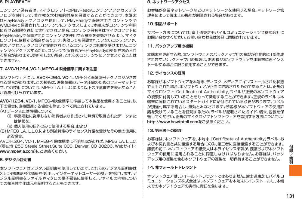 1316. PLAYREADY.コンテンツ保有者は、マイクロソフトのPlayReadyコンテンツアクセステクノロジを使用して、著作権を含む知的財産を保護することができます。本端末はPlayReadyテクノロジを使用して、PlayReadyで保護されたコンテンツやWMDRMで保護されたコンテンツにアクセスします。本端末がコンテンツ利用における制限を適切に実行できない場合、コンテンツ保有者はマイクロソフトにPlayReadeyで保護されたコンテンツを使用する機能を失効させるよう、マイクロソフトに依頼する場合があります。失効しても保護されていないコンテンツや、他のアクセステクノロジで提供されているコンテンツは影響を受けません。コンテンツへアクセスするため、コンテンツ所有者からPlayReadyの更新を求められる場合があります。更新をしない場合、これらのコンテンツにアクセスすることはできません。7. AVC/H.264、VC-1、MPEG-4 映像標準に関する注意本ソフトウェアには、AVC/H.264、VC-1、MPEG-4画像復号テクノロジが含まれる場合があります。この技術は、映像情報のデータ圧縮のためのフォーマットです。この技術については、MPEG LA, L.L.C.により以下の注意書きを表示することが義務付けられています。AVC/H.264、VC-1、MPEG-4映像標準に準拠して本製品を使用することは、以下の場合に直接関連する場合を除き、すべて禁止されています。（A） データまたは情報について（i）  事業活動に従事しない消費者より作成され、無償で取得されたデータまたは情報を、（ii） 個人使用の目的のみで使用する場合、および（B） MPEG LA, L.L.C.により別途特定のライセンス許諾を受けたその他の使用による場合。AVC/H.264、VC-1、MPEG-4 映像標準に不明な点があれば、MPEG LA, L.L.C. （所在地：250 Steele Street,Suite 300, Denver, CO 80206、Webサイト： www.mpegla.com）にご連絡ください。8. デジタル証明書本ソフトウェアはデジタル証明書を使用しています。これらのデジタル証明書はX.509標準暗号化情報を使用し、インターネットユーザーの身元を特定します。デジタル証明書をファイルやマクロの電子署名に使用して、ファイルの内容についての整合性や作成元を証明することもできます。9. ネットワークアクセスお客様が企業ネットワークなどのネットワークを使用する場合、ネットワーク管理者によって端末上の機能が制限される場合があります。10. 製品サポートサポート方法については、富士通東芝モバイルコミュニケーションズ株式会社にお問い合わせください。お問い合わせ先は製品に同梱されています。11. バックアップ用の複製本端末を更新する際、本ソフトウェアのバックアップ用の複製が自動的に1部作成されます。バックアップ用の複製は、お客様が本ソフトウェアを本端末に再インストールする場合に限り使用することができます。12. ライセンスの証明お客様が本ソフトウェアを本端末、ディスク、メディアにインストールされた状態で入手された場合、本ソフトウェアが正当に許諾されたものであることは、正規のマイクロソフト「Certificate  of Authenticity」ラベルが正規の本ソフトウェアの複製に付属していることをもって識別することができます。正規のラベルは本端末に同梱されているスタートガイドに貼付されている必要があります。ラベルが別途付属する場合は、無効とみなされます。お客様が本ソフトウェアの使用許諾を受けていることを証明するため、ラベルが記載されたガイド、端末、包装を保管してください。正規のマイクロソフトソフトウェアを識別する方法については、http://www.howtotell.comをご参照ください。13. 第三者への譲渡お客様は、本ソフトウェアを、本端末、「Certificate of Authenticity」ラベル、および本契約書と共に譲渡する場合にのみ、第三者に直接譲渡することができます。譲渡の前に、本ソフトウェアの譲受人は本ライセンス条項が、譲渡および本ソフトウェアの使用に適用されることに同意しなければなりません。お客様は、バックアップ用の複製を含む本ソフトウェアの複製を一切保持することができません。14. 非フォールトトレラント本ソフトウェアは、フォールトトレラントではありません。富士通東芝モバイルコミュニケーションズ株式会社は、本ソフトウェアを本端末にインストールし、本端末での本ソフトウェアの実行に責任を負います。IS12T.indb   131IS12T.indb   131 2011/06/06   22:32:542011/06/06   22:32:54