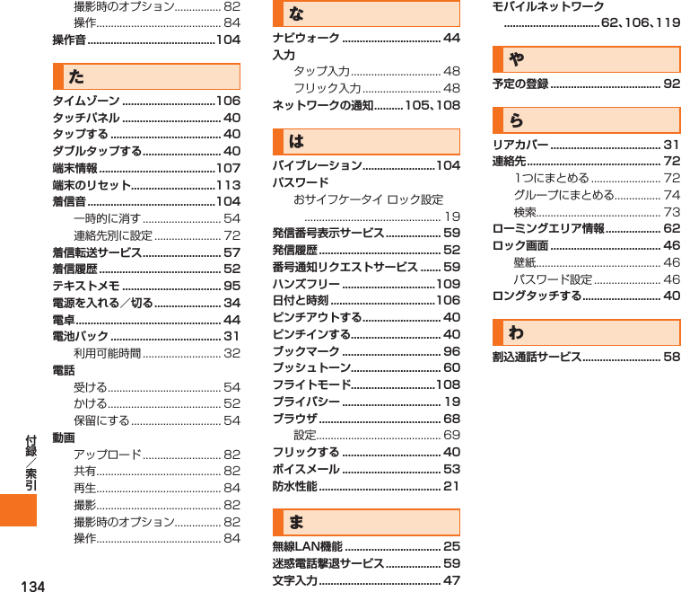 134撮影時のオプション................ 82操作........................................... 84操作音 ............................................104たタイムゾーン ................................106タッチパネル .................................. 40タップする ...................................... 40ダブルタップする ........................... 40端末情報 ........................................107端末のリセット.............................113着信音 ............................................104一時的に消す ........................... 54連絡先別に設定 ....................... 72着信転送サービス ........................... 57着信履歴 .......................................... 52テキストメモ .................................. 95電源を入れる／切る ....................... 34電卓 .................................................. 44電池パック ...................................... 31利用可能時間 ........................... 32電話受ける ....................................... 54かける ....................................... 52保留にする ............................... 54動画アップロード ........................... 82共有........................................... 82再生........................................... 84撮影........................................... 82撮影時のオプション................ 82操作........................................... 84なナビウォーク .................................. 44入力タップ入力 ............................... 48フリック入力 ........................... 48ネットワークの通知 ..........105、108はバイブレーション .........................104パスワードおサイフケータイ ロック設定 ............................................... 19発信番号表示サービス ................... 59発信履歴 .......................................... 52番号通知リクエストサービス ....... 59ハンズフリー ................................109日付と時刻 ....................................106ピンチアウトする ........................... 40ピンチインする............................... 40ブックマーク .................................. 96プッシュトーン............................... 60フライトモード.............................108プライバシー .................................. 19ブラウザ .......................................... 68設定........................................... 69フリックする .................................. 40ボイスメール .................................. 53防水性能 .......................................... 21ま無線LAN機能 ................................. 25迷惑電話撃退サービス ................... 59文字入力 .......................................... 47モバイルネットワーク ................................. 62、106、119や予定の登録 ...................................... 92らリアカバー ...................................... 31連絡先 .............................................. 721つにまとめる ........................ 72グループにまとめる................ 74検索........................................... 73ローミングエリア情報 ................... 62ロック画面 ...................................... 46壁紙........................................... 46パスワード設定 ....................... 46ロングタッチする ........................... 40わ割込通話サービス ........................... 58IS12T.indb   134IS12T.indb   134 2011/06/06   22:32:542011/06/06   22:32:54